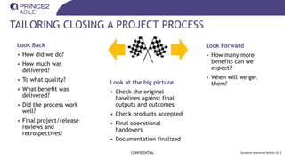 TAILORING CLOSING A PROJECT PROCESS
CONFIDENTIAL
Look Back
• How did we do?
• How much was
delivered?
• To what quality?
• What benefit was
delivered?
• Did the process work
well?
• Final project/release
reviews and
retrospectives?
Look Forward
• How many more
benefits can we
expect?
• When will we get
them?
Look at the big picture
• Check the original
baselines against final
outputs and outcomes
• Check products accepted
• Final operational
handovers
• Documentation finalized
Guidance reference: Section 22.3
 