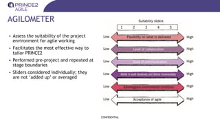 AGILOMETER
• Assess the suitability of the project
environment for agile working
• Facilitates the most effective way to
tailor PRINCE2
• Performed pre-project and repeated at
stage boundaries
• Sliders considered individually; they
are not ‘added up’ or averaged
CONFIDENTIAL
 