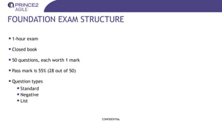 FOUNDATION EXAM STRUCTURE
•1-hour exam
•Closed book
•50 questions, each worth 1 mark
•Pass mark is 55% (28 out of 50)
•Question types
•Standard
•Negative
•List
CONFIDENTIAL
 