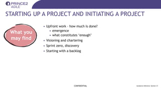 STARTING UP A PROJECT AND INITIATING A PROJECT
• Upfront work – how much is done?
• emergence
• what constitutes ‘enough’
• Visioning and chartering
• Sprint zero, discovery
• Starting with a backlog
CONFIDENTIAL Guidance reference: Section 17
What you
may find
 
