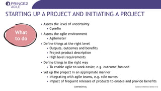 STARTING UP A PROJECT AND INITIATING A PROJECT
• Assess the level of uncertainty
• Cynefin
• Assess the agile environment
• Agilometer
• Define things at the right level
• Outputs, outcomes and benefits
• Project product description
• High level requirements
• Define things in the right way
• To enable agile to work easier, e.g. outcome-focused
• Set up the project in an appropriate manner
• Integrating with agile teams, e.g. role names
• Impact of frequent releases of products to enable and provide benefits
CONFIDENTIAL Guidance reference: Section 17.3
What
to do
 