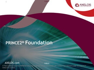 AXELOS.com
PUBLIC
PUBLIC
© FGI Limited, save for PRINCE2 text and diagrams which are © AXELOS Limited reproduced under licence from
AXELOS Limited.
PRINCE2® Foundation
1
 