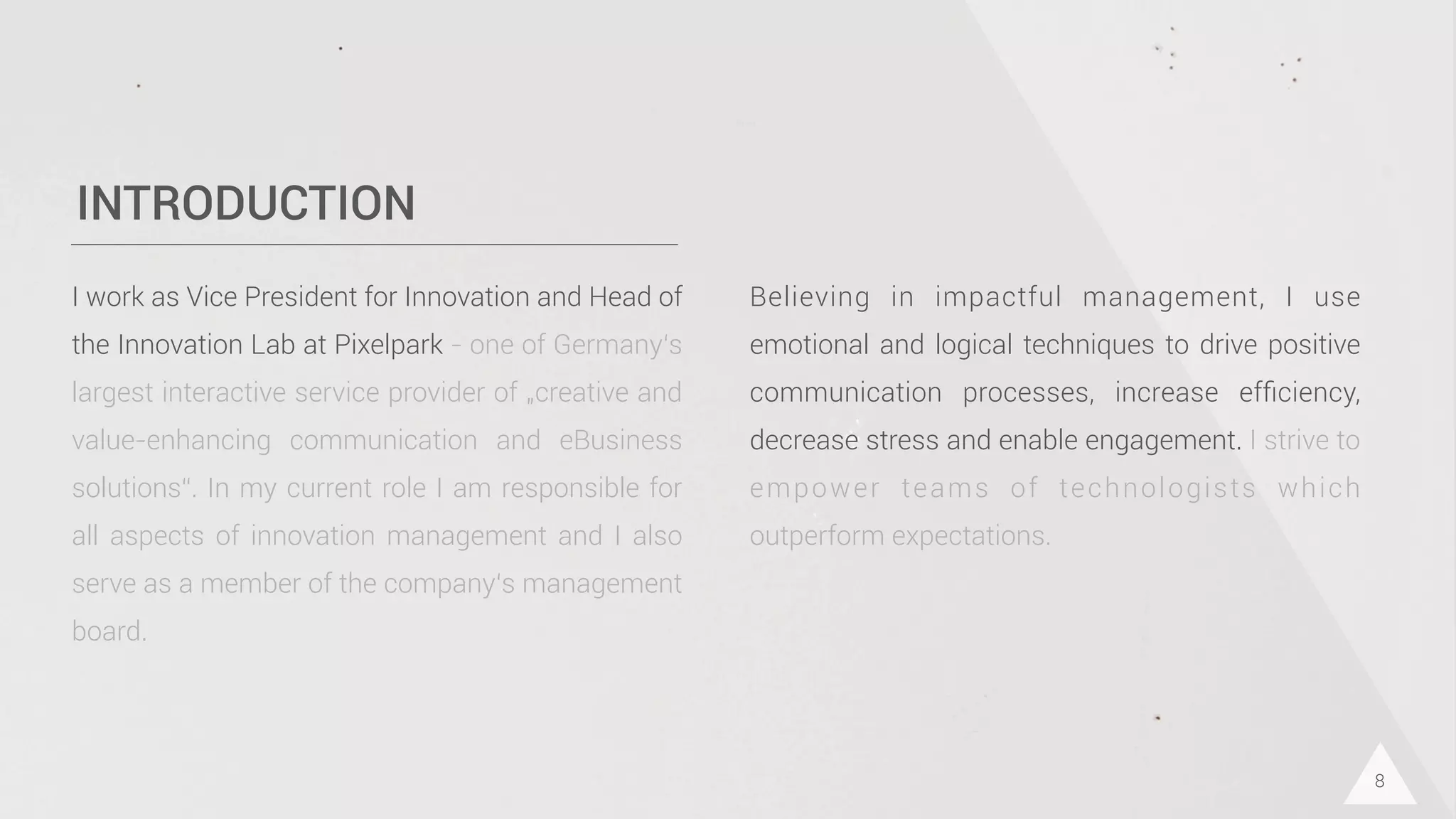 INTRODUCTION
I work as Vice President for Innovation and Head of
the Innovation Lab at Pixelpark - one of Germany‘s
largest interactive service provider of „creative and
value-enhancing communication and eBusiness
solutions“. In my current role I am responsible for
all aspects of innovation management and I also
serve as a member of the company‘s management
board.
8
Believing in impactful management, I use
emotional and logical techniques to drive positive
communication processes, increase efﬁciency,
decrease stress and enable engagement. I strive to
empower teams of technologists which
outperform expectations.
 