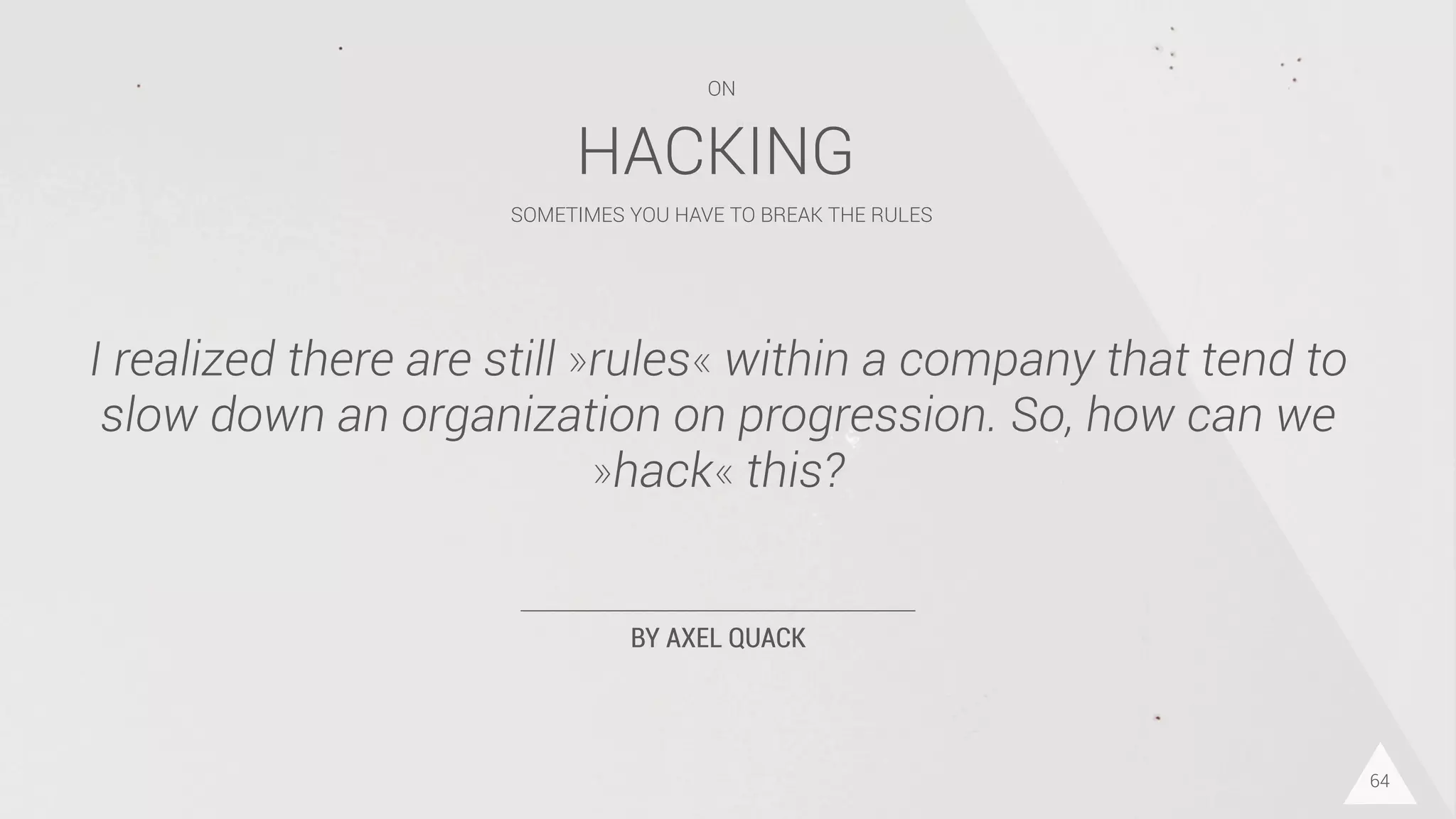 BY AXEL QUACK
I realized there are still »rules« within a company that tend to
slow down an organization on progression. So, how can we
»hack« this?
64
HACKING
SOMETIMES YOU HAVE TO BREAK THE RULES
ON
 