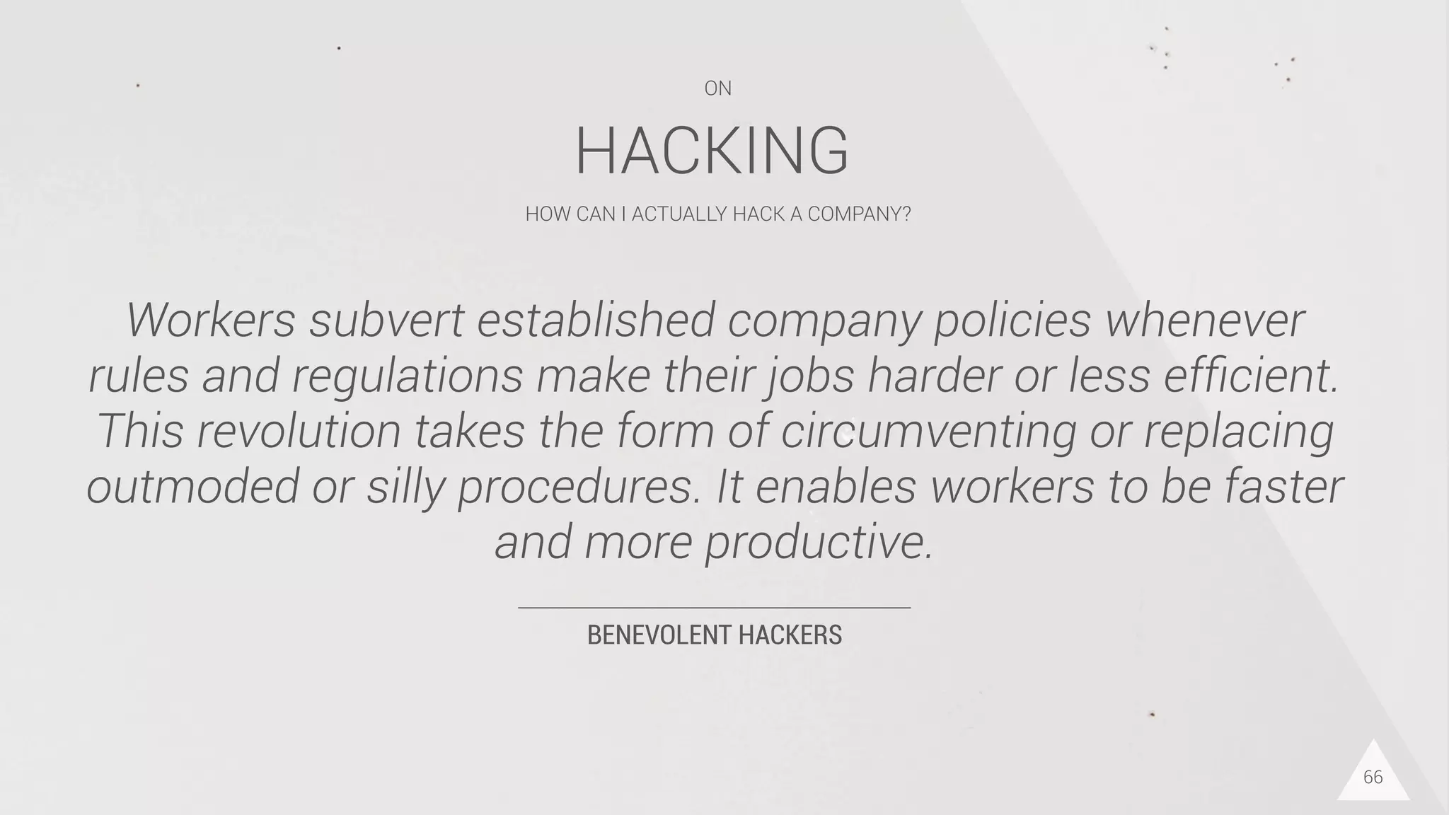 BENEVOLENT HACKERS
Workers subvert established company policies whenever
rules and regulations make their jobs harder or less efﬁcient.
This revolution takes the form of circumventing or replacing
outmoded or silly procedures. It enables workers to be faster
and more productive.
66
HACKING
HOW CAN I ACTUALLY HACK A COMPANY?
ON
 
