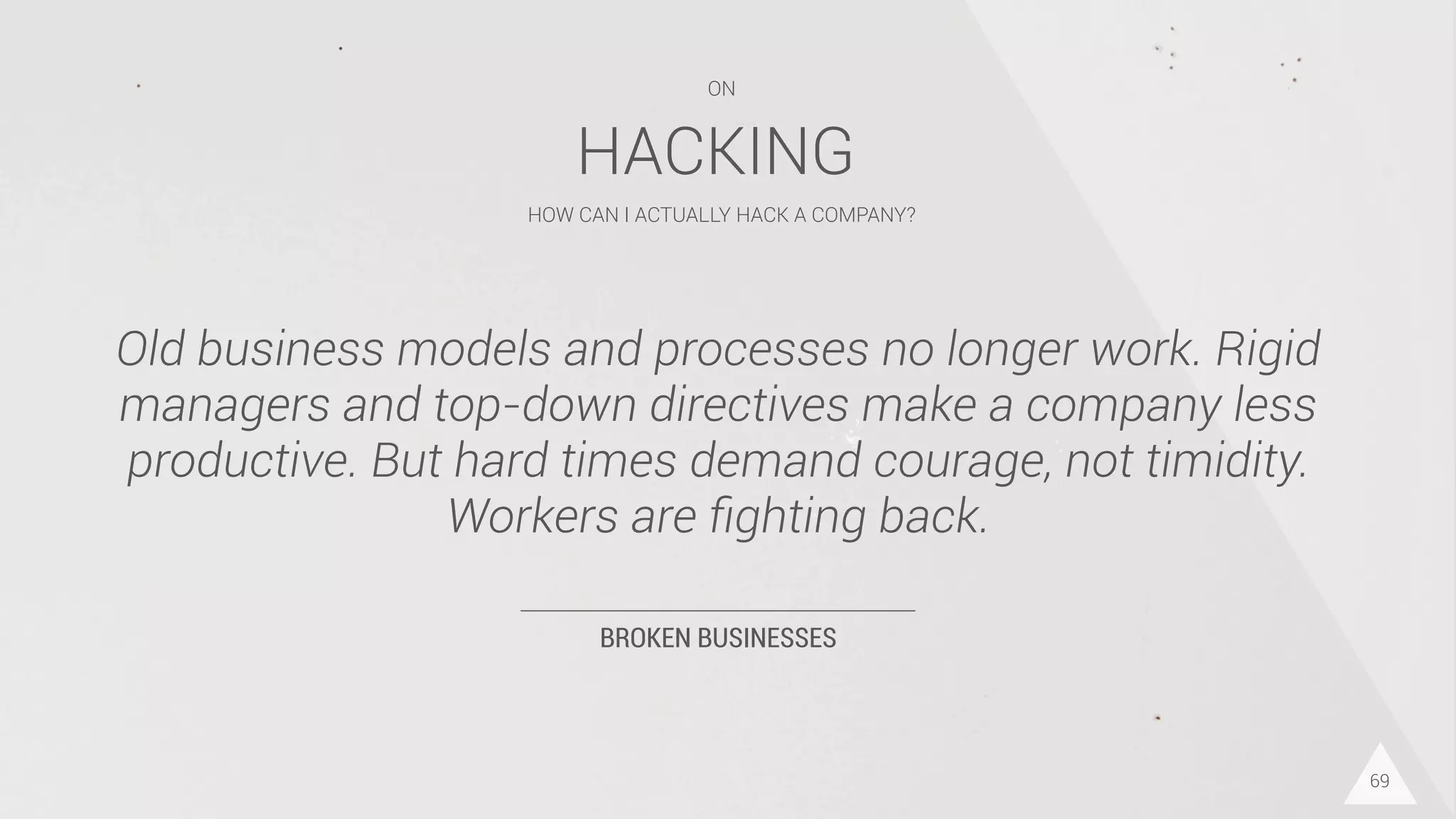 BROKEN BUSINESSES
Old business models and processes no longer work. Rigid
managers and top-down directives make a company less
productive. But hard times demand courage, not timidity.
Workers are ﬁghting back.
69
HACKING
HOW CAN I ACTUALLY HACK A COMPANY?
ON
 