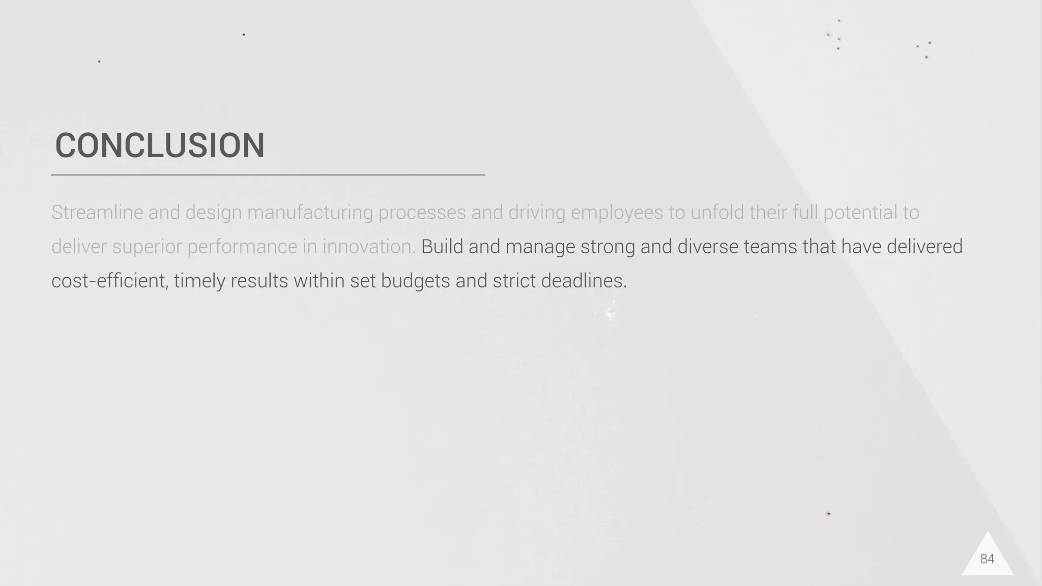 CONCLUSION
84
Streamline and design manufacturing processes and driving employees to unfold their full potential to
deliver superior performance in innovation. Build and manage strong and diverse teams that have delivered
cost-efﬁcient, timely results within set budgets and strict deadlines.
 