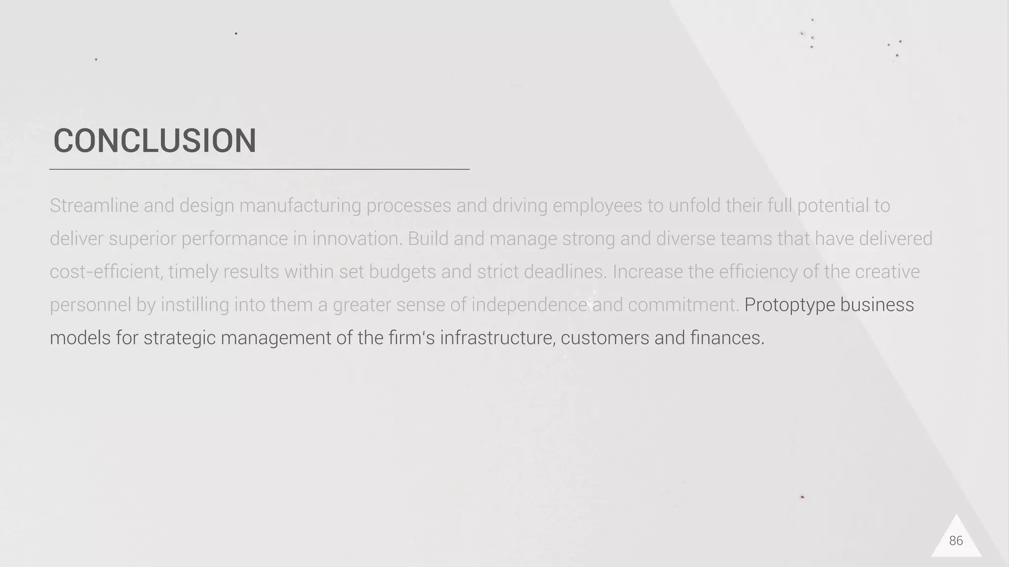 CONCLUSION
86
Streamline and design manufacturing processes and driving employees to unfold their full potential to
deliver superior performance in innovation. Build and manage strong and diverse teams that have delivered
cost-efﬁcient, timely results within set budgets and strict deadlines. Increase the efﬁciency of the creative
personnel by instilling into them a greater sense of independence and commitment. Protoptype business
models for strategic management of the ﬁrm‘s infrastructure, customers and ﬁnances.
 
