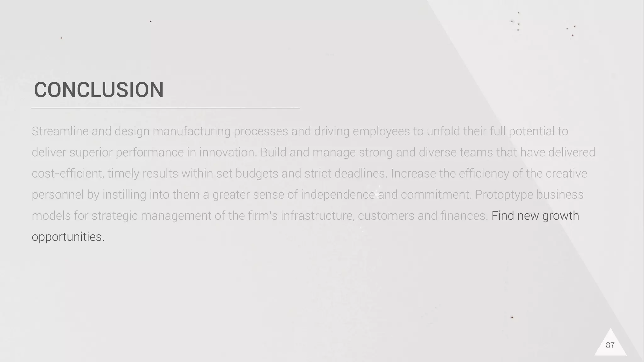 CONCLUSION
87
Streamline and design manufacturing processes and driving employees to unfold their full potential to
deliver superior performance in innovation. Build and manage strong and diverse teams that have delivered
cost-efﬁcient, timely results within set budgets and strict deadlines. Increase the efﬁciency of the creative
personnel by instilling into them a greater sense of independence and commitment. Protoptype business
models for strategic management of the ﬁrm‘s infrastructure, customers and ﬁnances. Find new growth
opportunities.
 