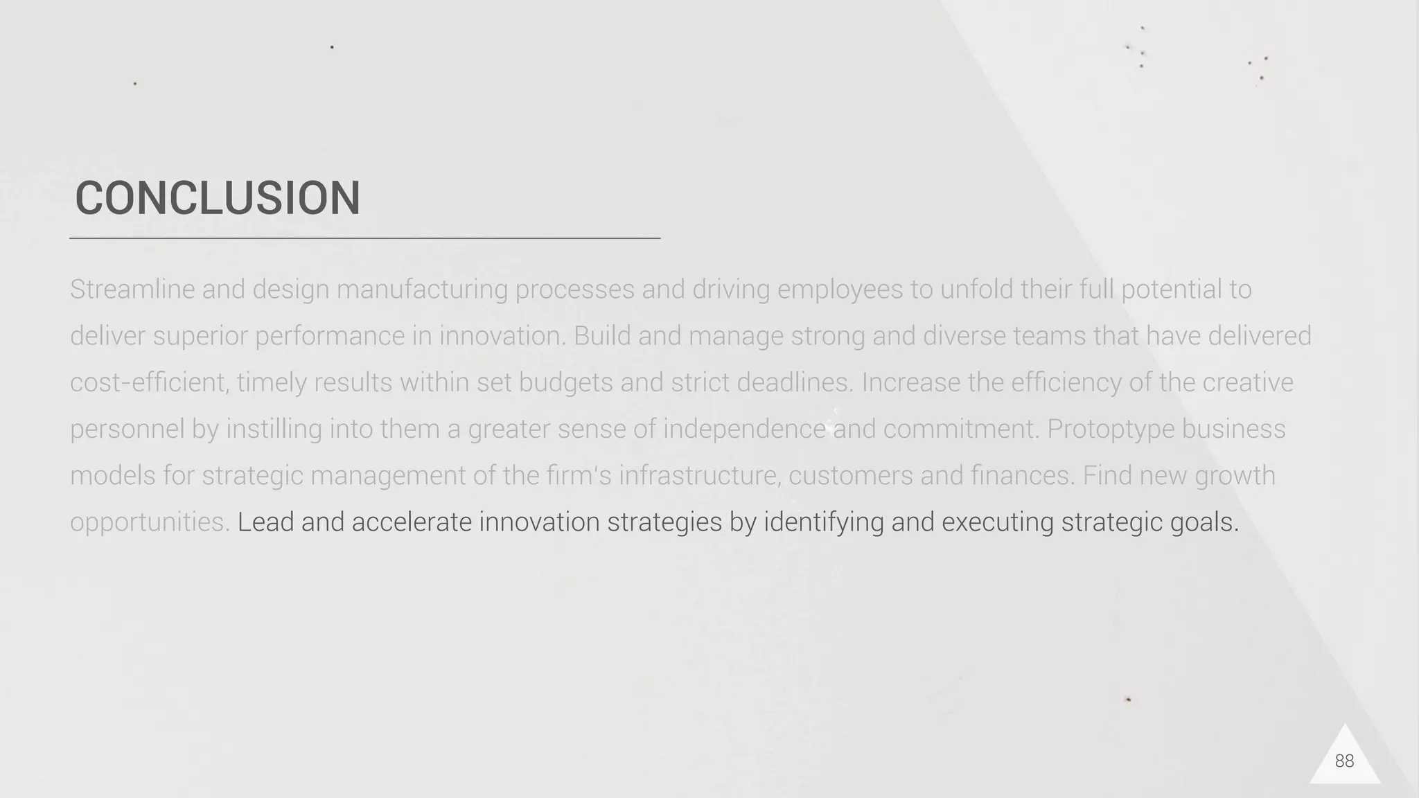CONCLUSION
88
Streamline and design manufacturing processes and driving employees to unfold their full potential to
deliver superior performance in innovation. Build and manage strong and diverse teams that have delivered
cost-efﬁcient, timely results within set budgets and strict deadlines. Increase the efﬁciency of the creative
personnel by instilling into them a greater sense of independence and commitment. Protoptype business
models for strategic management of the ﬁrm‘s infrastructure, customers and ﬁnances. Find new growth
opportunities. Lead and accelerate innovation strategies by identifying and executing strategic goals.
 