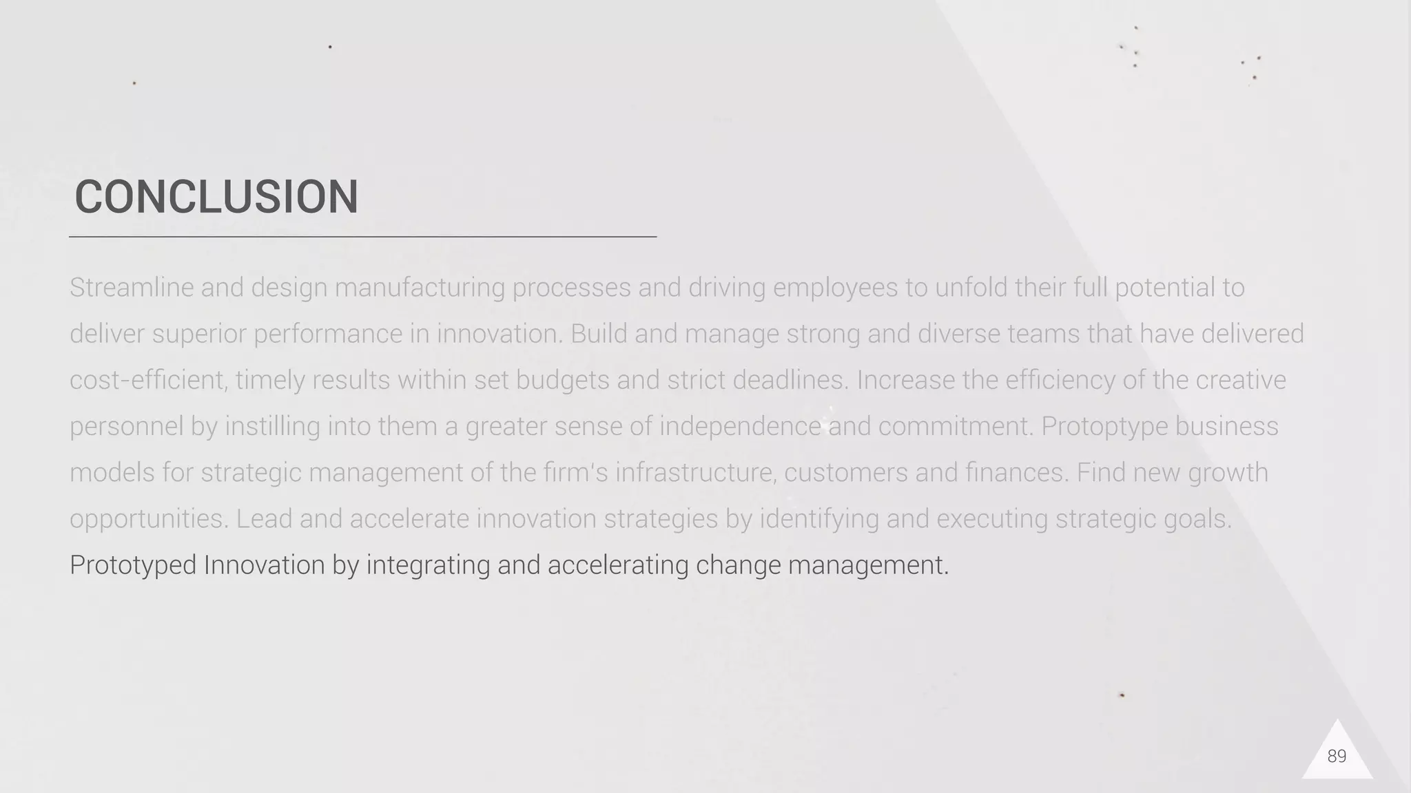 CONCLUSION
89
Streamline and design manufacturing processes and driving employees to unfold their full potential to
deliver superior performance in innovation. Build and manage strong and diverse teams that have delivered
cost-efﬁcient, timely results within set budgets and strict deadlines. Increase the efﬁciency of the creative
personnel by instilling into them a greater sense of independence and commitment. Protoptype business
models for strategic management of the ﬁrm‘s infrastructure, customers and ﬁnances. Find new growth
opportunities. Lead and accelerate innovation strategies by identifying and executing strategic goals.
Prototyped Innovation by integrating and accelerating change management.
 