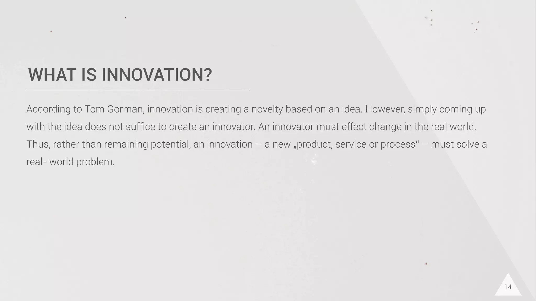 WHAT IS INNOVATION?
14
According to Tom Gorman, innovation is creating a novelty based on an idea. However, simply coming up
with the idea does not sufﬁce to create an innovator. An innovator must effect change in the real world.
Thus, rather than remaining potential, an innovation – a new „product, service or process“ – must solve a
real- world problem.
 