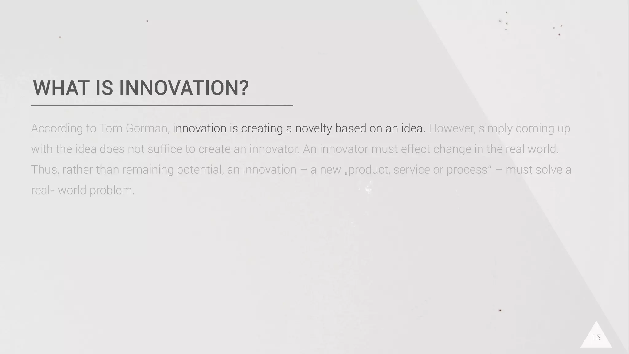 WHAT IS INNOVATION?
15
According to Tom Gorman, innovation is creating a novelty based on an idea. However, simply coming up
with the idea does not sufﬁce to create an innovator. An innovator must effect change in the real world.
Thus, rather than remaining potential, an innovation – a new „product, service or process“ – must solve a
real- world problem.
 