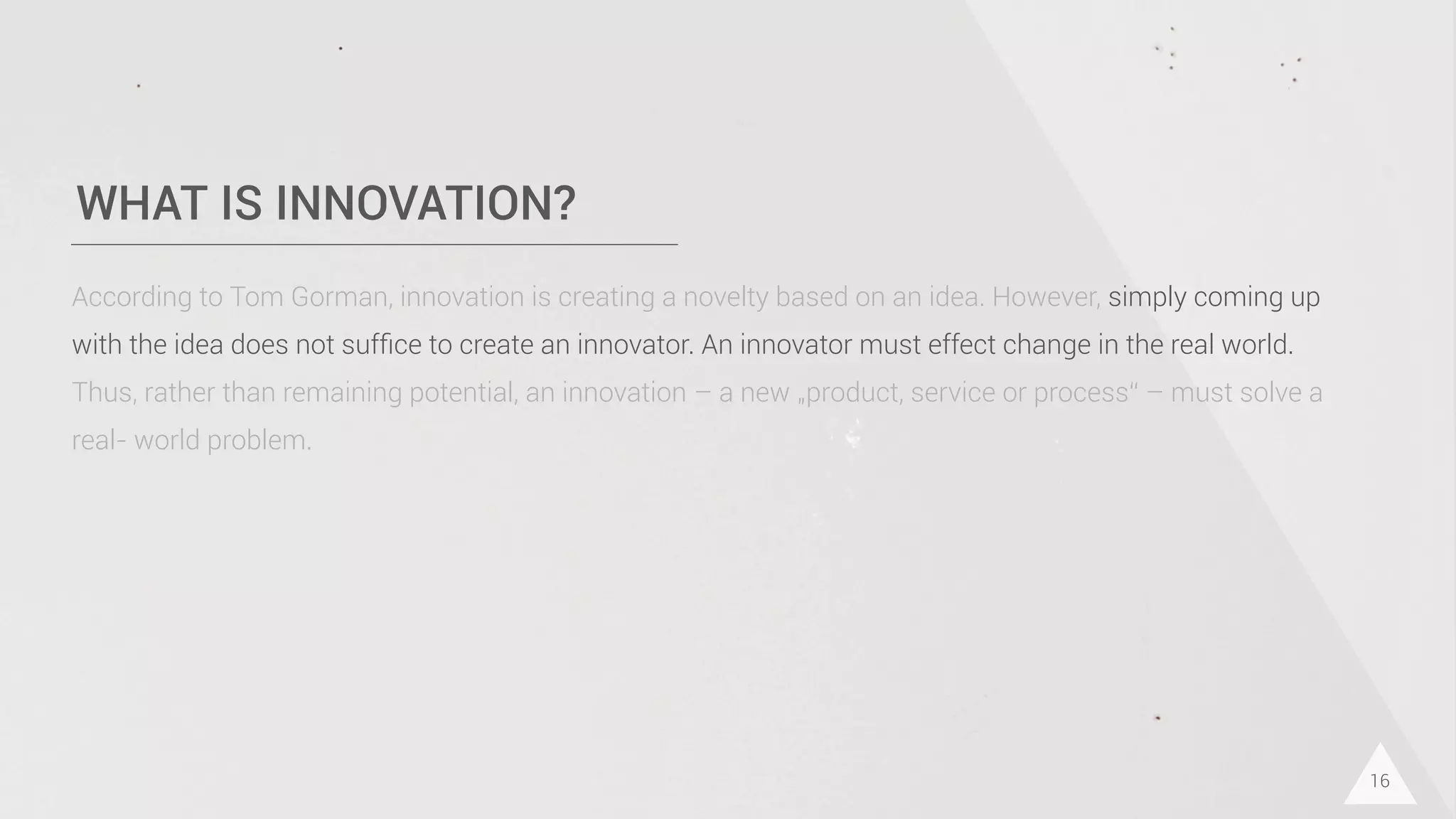 WHAT IS INNOVATION?
16
According to Tom Gorman, innovation is creating a novelty based on an idea. However, simply coming up
with the idea does not sufﬁce to create an innovator. An innovator must effect change in the real world.
Thus, rather than remaining potential, an innovation – a new „product, service or process“ – must solve a
real- world problem.
 