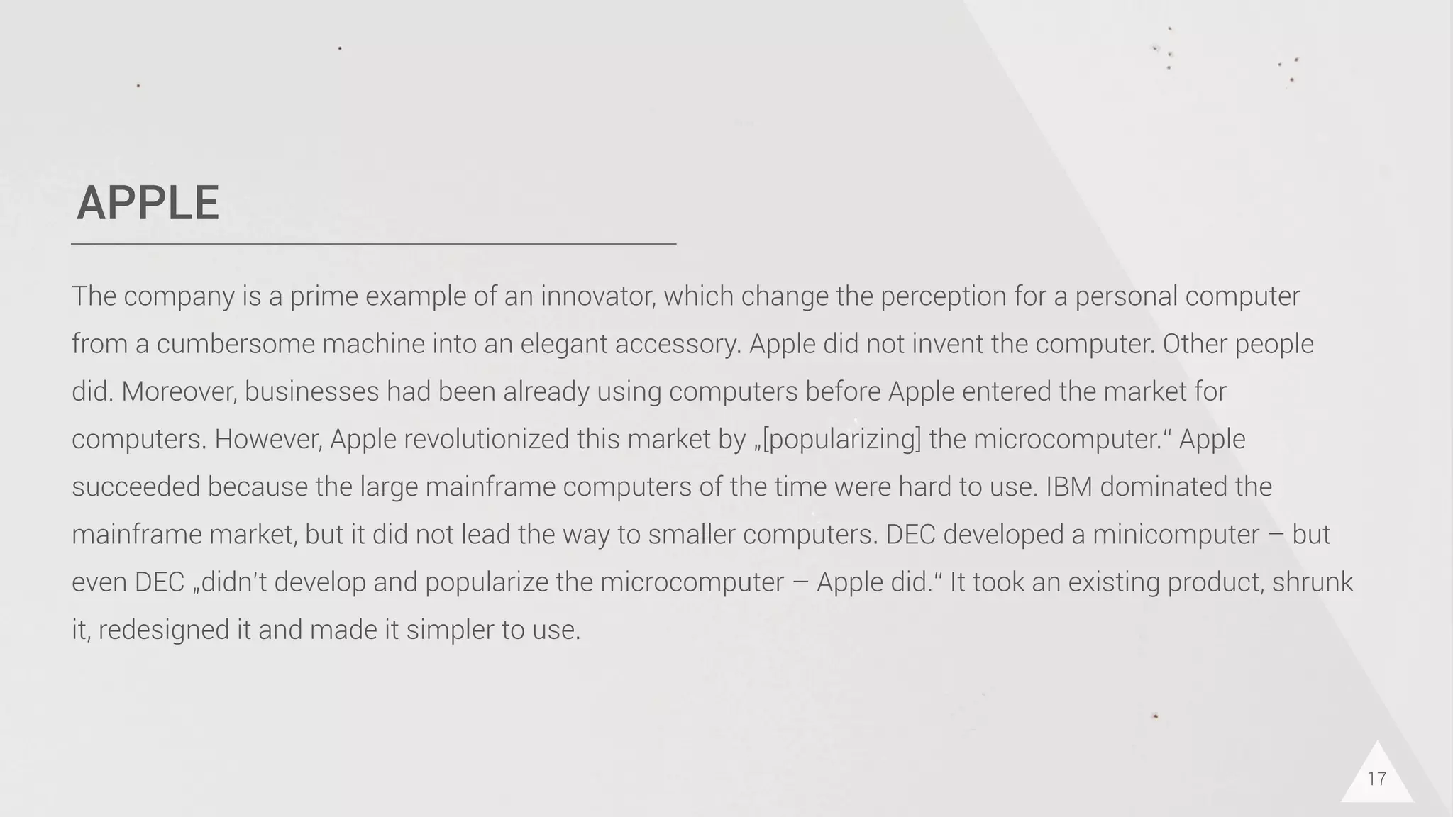 APPLE
17
The company is a prime example of an innovator, which change the perception for a personal computer
from a cumbersome machine into an elegant accessory. Apple did not invent the computer. Other people
did. Moreover, businesses had been already using computers before Apple entered the market for
computers. However, Apple revolutionized this market by „[popularizing] the microcomputer.“ Apple
succeeded because the large mainframe computers of the time were hard to use. IBM dominated the
mainframe market, but it did not lead the way to smaller computers. DEC developed a minicomputer – but
even DEC „didn’t develop and popularize the microcomputer – Apple did.“ It took an existing product, shrunk
it, redesigned it and made it simpler to use.
 