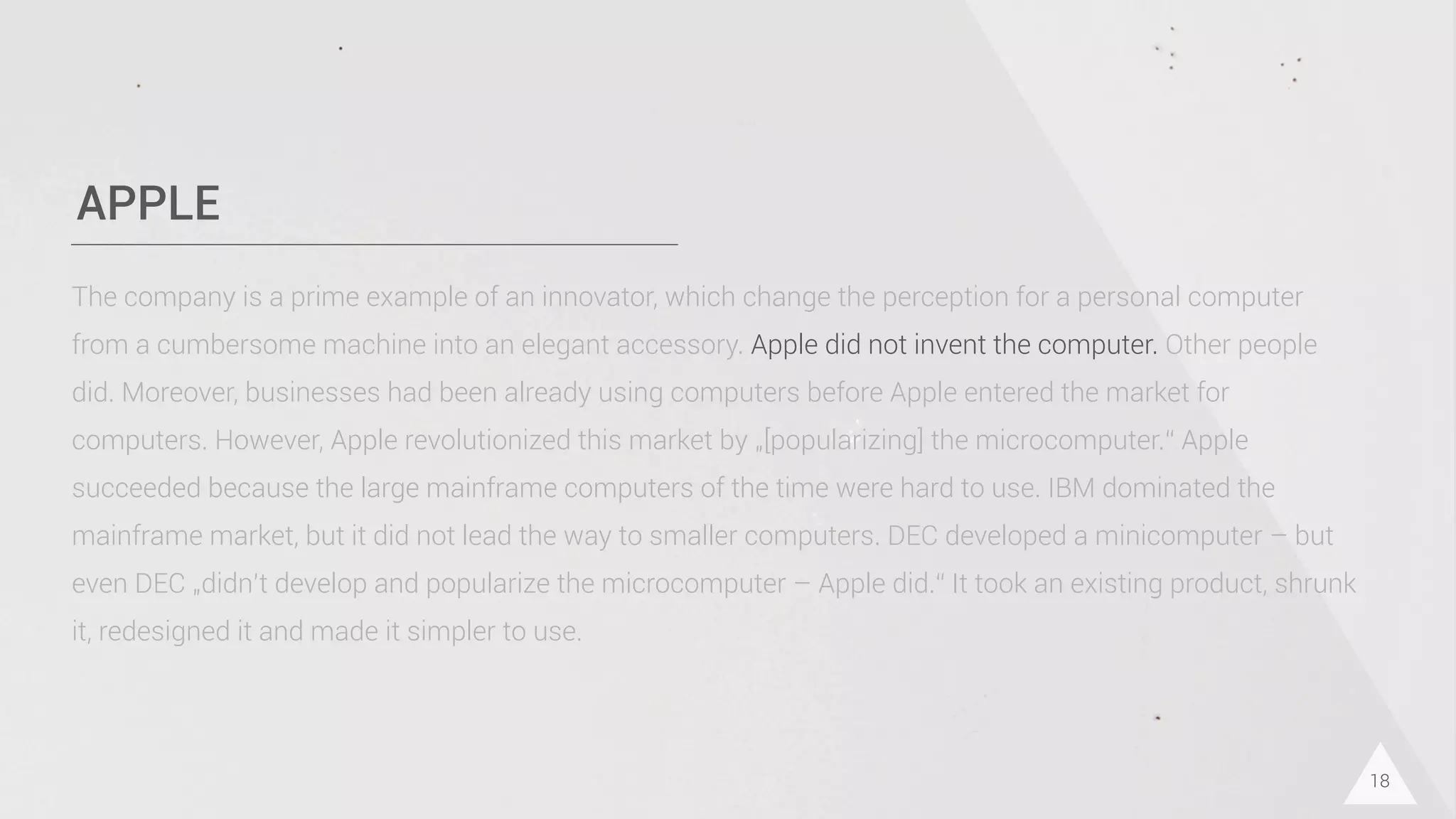 APPLE
18
The company is a prime example of an innovator, which change the perception for a personal computer
from a cumbersome machine into an elegant accessory. Apple did not invent the computer. Other people
did. Moreover, businesses had been already using computers before Apple entered the market for
computers. However, Apple revolutionized this market by „[popularizing] the microcomputer.“ Apple
succeeded because the large mainframe computers of the time were hard to use. IBM dominated the
mainframe market, but it did not lead the way to smaller computers. DEC developed a minicomputer – but
even DEC „didn’t develop and popularize the microcomputer – Apple did.“ It took an existing product, shrunk
it, redesigned it and made it simpler to use.
 