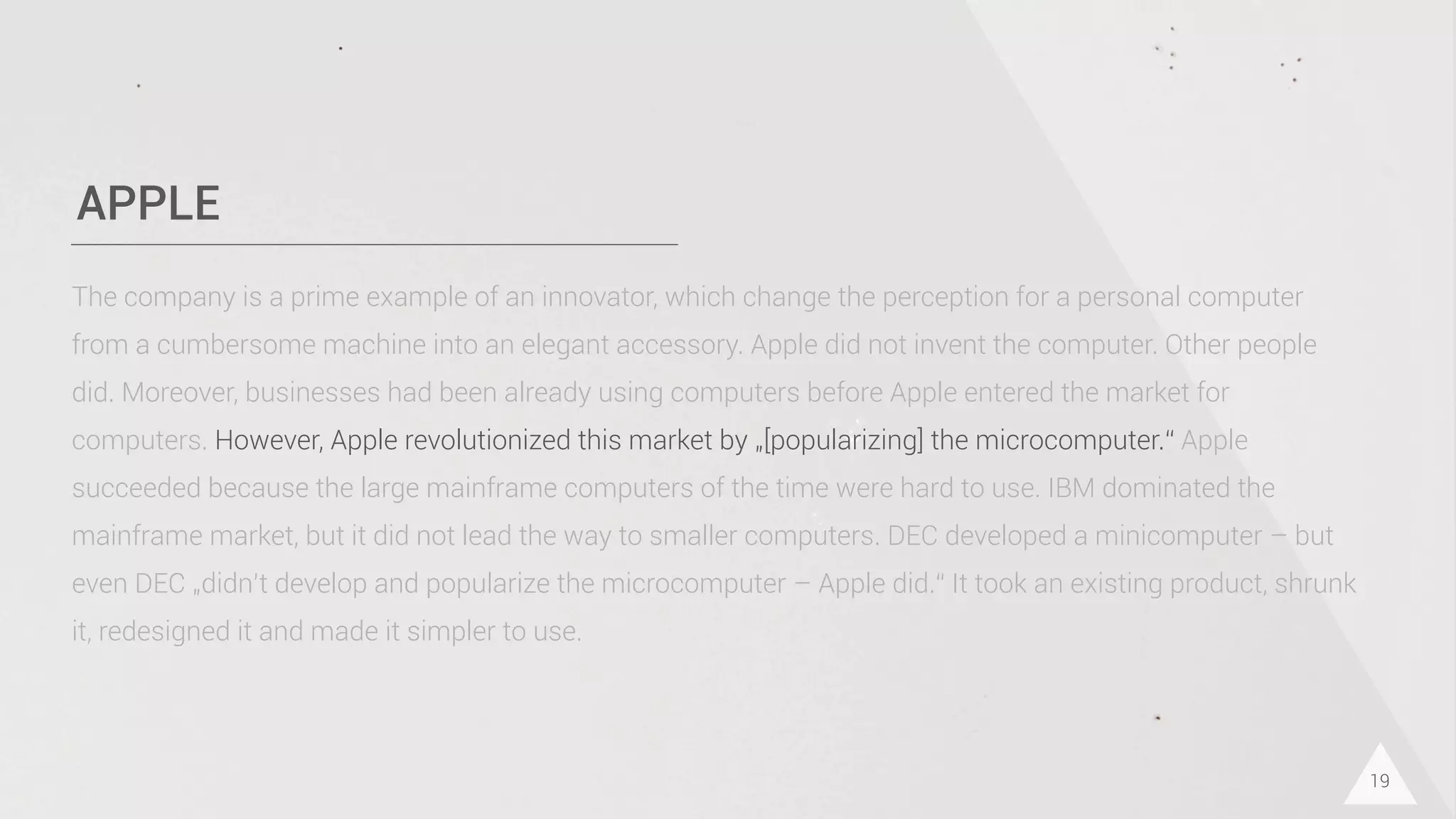 APPLE
19
The company is a prime example of an innovator, which change the perception for a personal computer
from a cumbersome machine into an elegant accessory. Apple did not invent the computer. Other people
did. Moreover, businesses had been already using computers before Apple entered the market for
computers. However, Apple revolutionized this market by „[popularizing] the microcomputer.“ Apple
succeeded because the large mainframe computers of the time were hard to use. IBM dominated the
mainframe market, but it did not lead the way to smaller computers. DEC developed a minicomputer – but
even DEC „didn’t develop and popularize the microcomputer – Apple did.“ It took an existing product, shrunk
it, redesigned it and made it simpler to use.
 