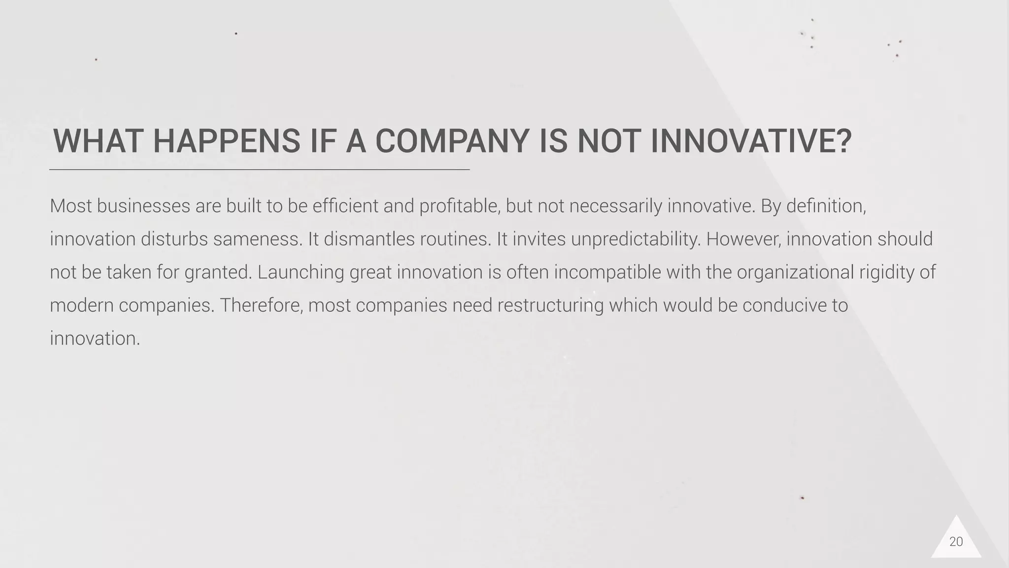 WHAT HAPPENS IF A COMPANY IS NOT INNOVATIVE?
20
Most businesses are built to be efﬁcient and proﬁtable, but not necessarily innovative. By deﬁnition,
innovation disturbs sameness. It dismantles routines. It invites unpredictability. However, innovation should
not be taken for granted. Launching great innovation is often incompatible with the organizational rigidity of
modern companies. Therefore, most companies need restructuring which would be conducive to
innovation.
 