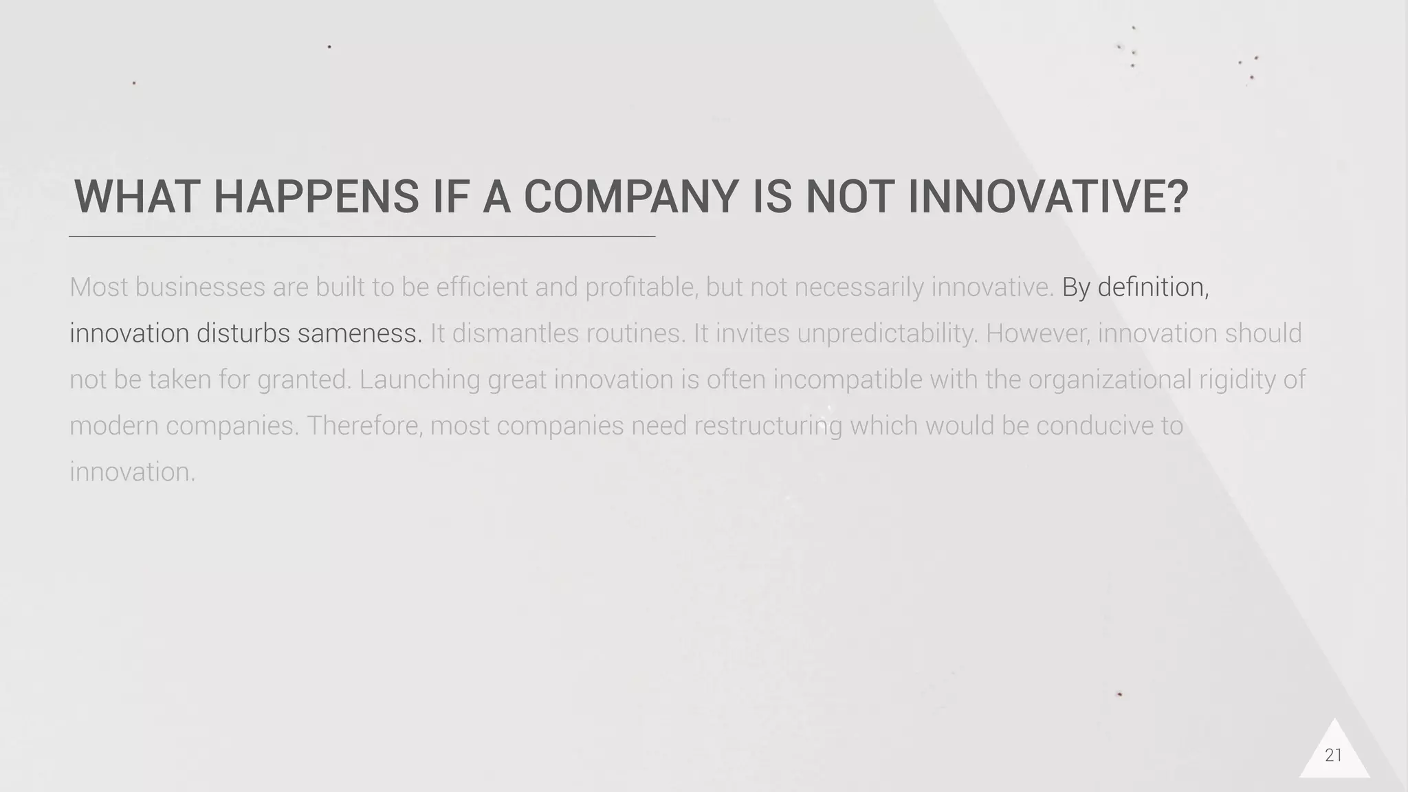 WHAT HAPPENS IF A COMPANY IS NOT INNOVATIVE?
21
Most businesses are built to be efﬁcient and proﬁtable, but not necessarily innovative. By deﬁnition,
innovation disturbs sameness. It dismantles routines. It invites unpredictability. However, innovation should
not be taken for granted. Launching great innovation is often incompatible with the organizational rigidity of
modern companies. Therefore, most companies need restructuring which would be conducive to
innovation.
 