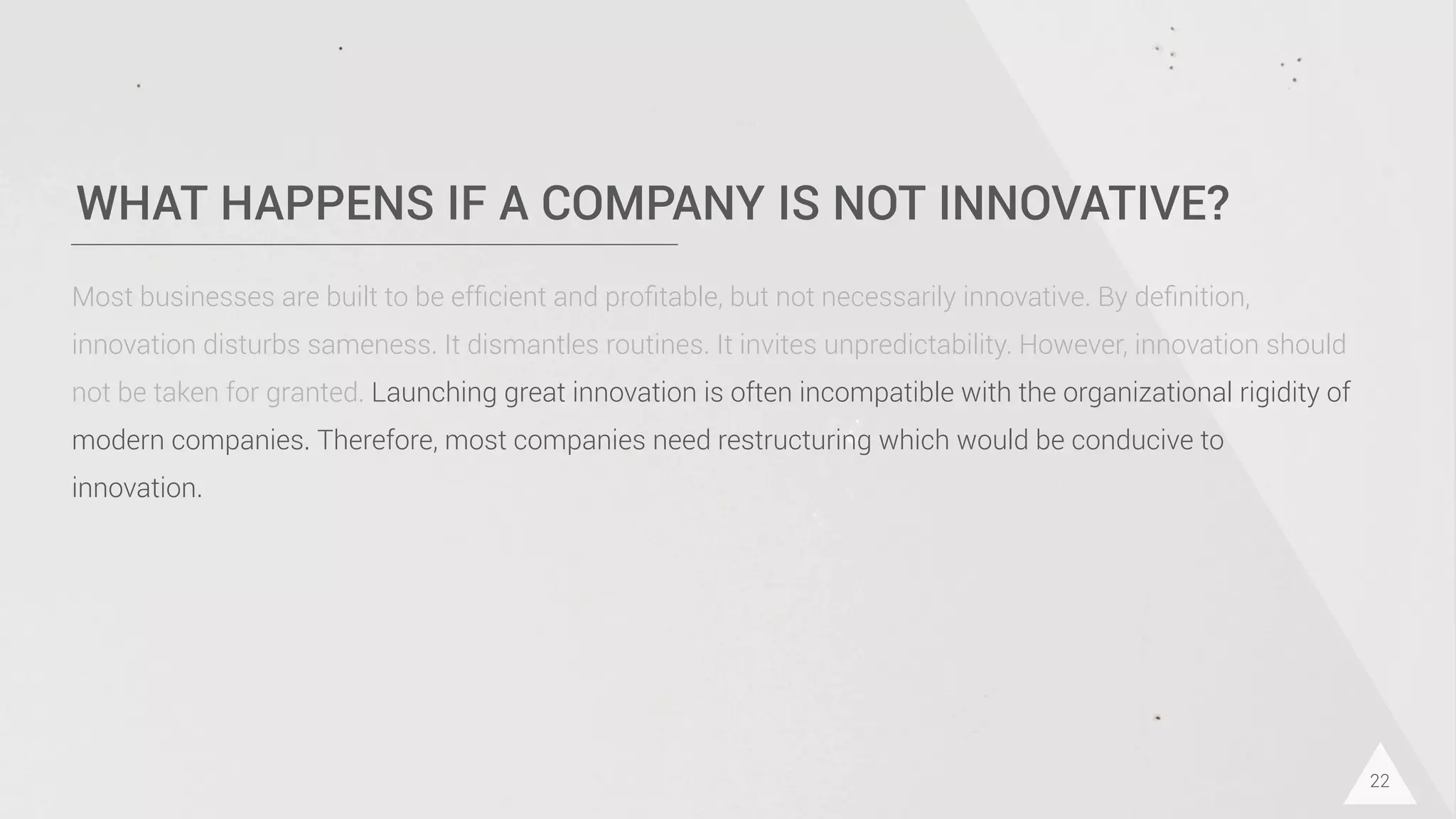 WHAT HAPPENS IF A COMPANY IS NOT INNOVATIVE?
22
Most businesses are built to be efﬁcient and proﬁtable, but not necessarily innovative. By deﬁnition,
innovation disturbs sameness. It dismantles routines. It invites unpredictability. However, innovation should
not be taken for granted. Launching great innovation is often incompatible with the organizational rigidity of
modern companies. Therefore, most companies need restructuring which would be conducive to
innovation.
 