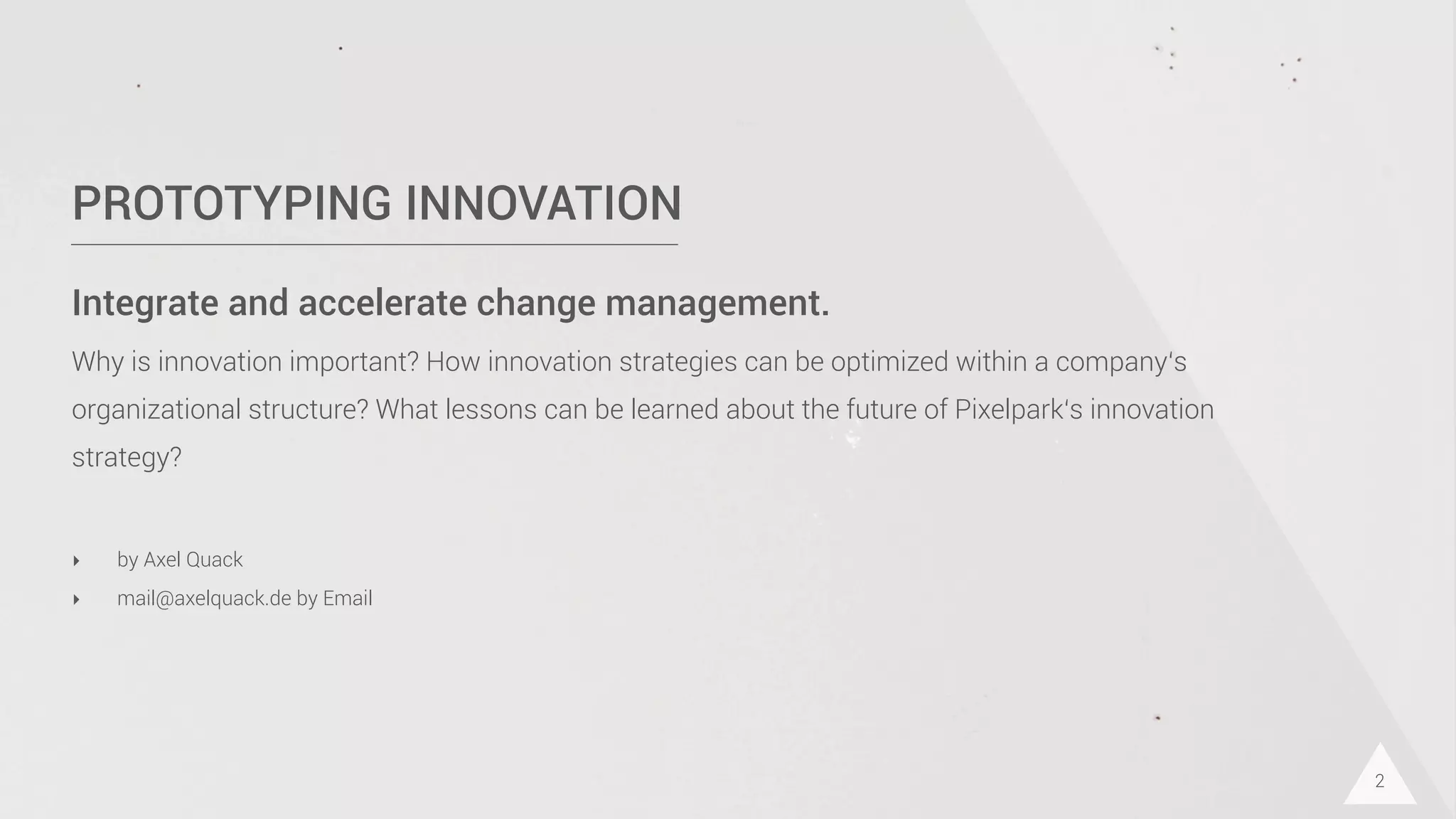 PROTOTYPING INNOVATION
Integrate and accelerate change management.
Why is innovation important? How innovation strategies can be optimized within a company‘s
organizational structure? What lessons can be learned about the future of Pixelpark‘s innovation
strategy?
2
‣ by Axel Quack
‣ mail@axelquack.de by Email
 