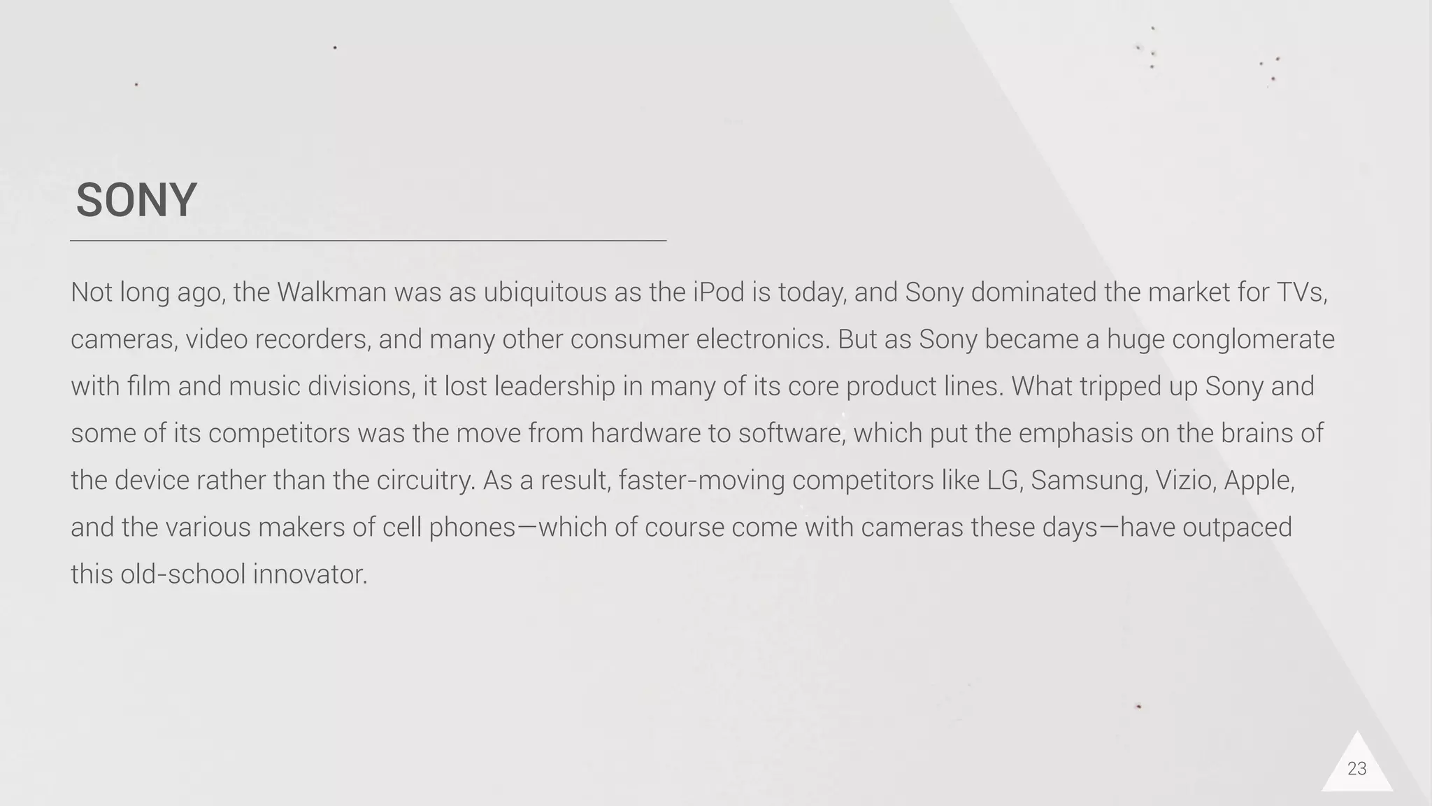 SONY
23
Not long ago, the Walkman was as ubiquitous as the iPod is today, and Sony dominated the market for TVs,
cameras, video recorders, and many other consumer electronics. But as Sony became a huge conglomerate
with ﬁlm and music divisions, it lost leadership in many of its core product lines. What tripped up Sony and
some of its competitors was the move from hardware to software, which put the emphasis on the brains of
the device rather than the circuitry. As a result, faster-moving competitors like LG, Samsung, Vizio, Apple,
and the various makers of cell phones—which of course come with cameras these days—have outpaced
this old-school innovator.
 