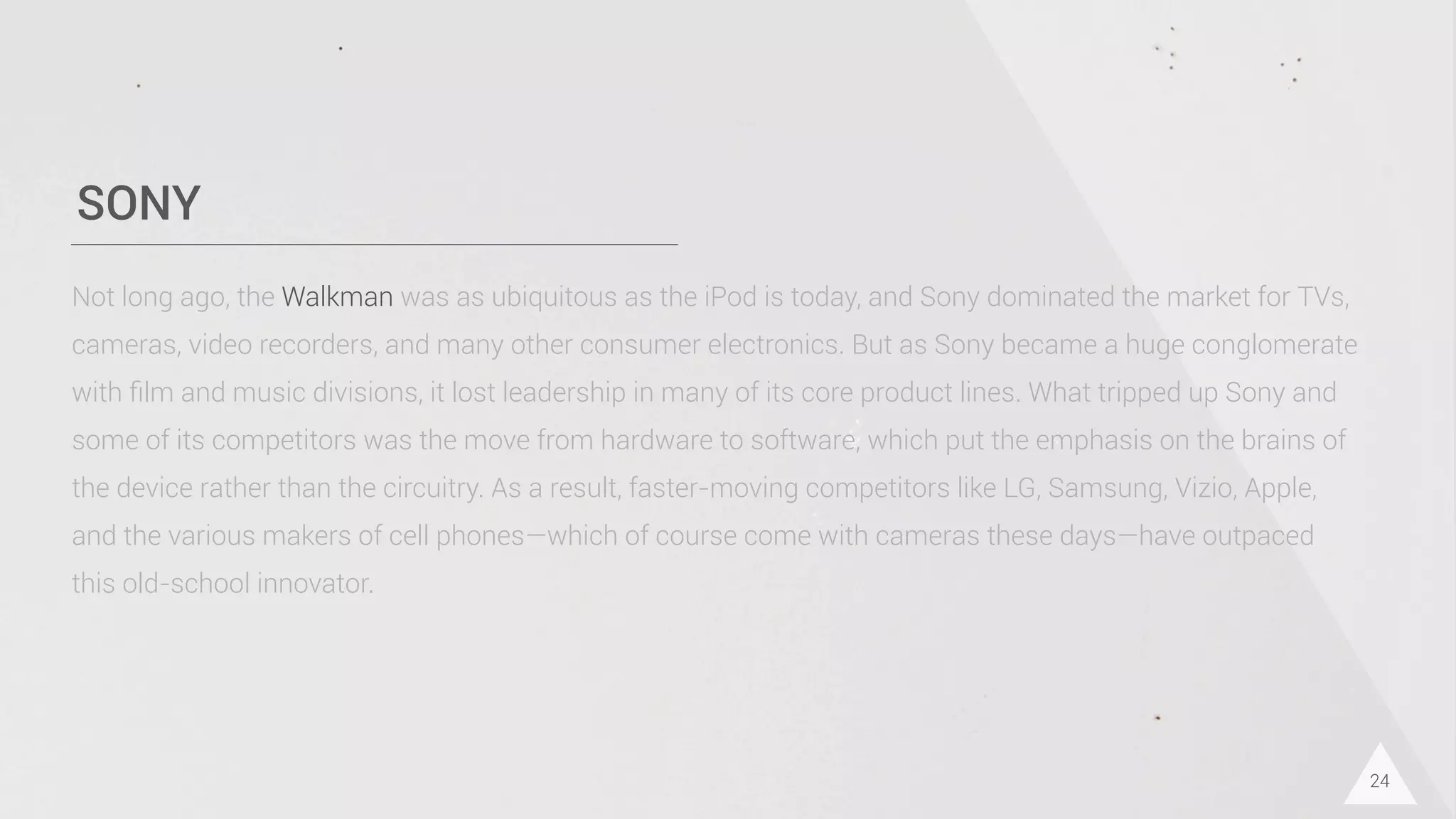 SONY
24
Not long ago, the Walkman was as ubiquitous as the iPod is today, and Sony dominated the market for TVs,
cameras, video recorders, and many other consumer electronics. But as Sony became a huge conglomerate
with ﬁlm and music divisions, it lost leadership in many of its core product lines. What tripped up Sony and
some of its competitors was the move from hardware to software, which put the emphasis on the brains of
the device rather than the circuitry. As a result, faster-moving competitors like LG, Samsung, Vizio, Apple,
and the various makers of cell phones—which of course come with cameras these days—have outpaced
this old-school innovator.
 