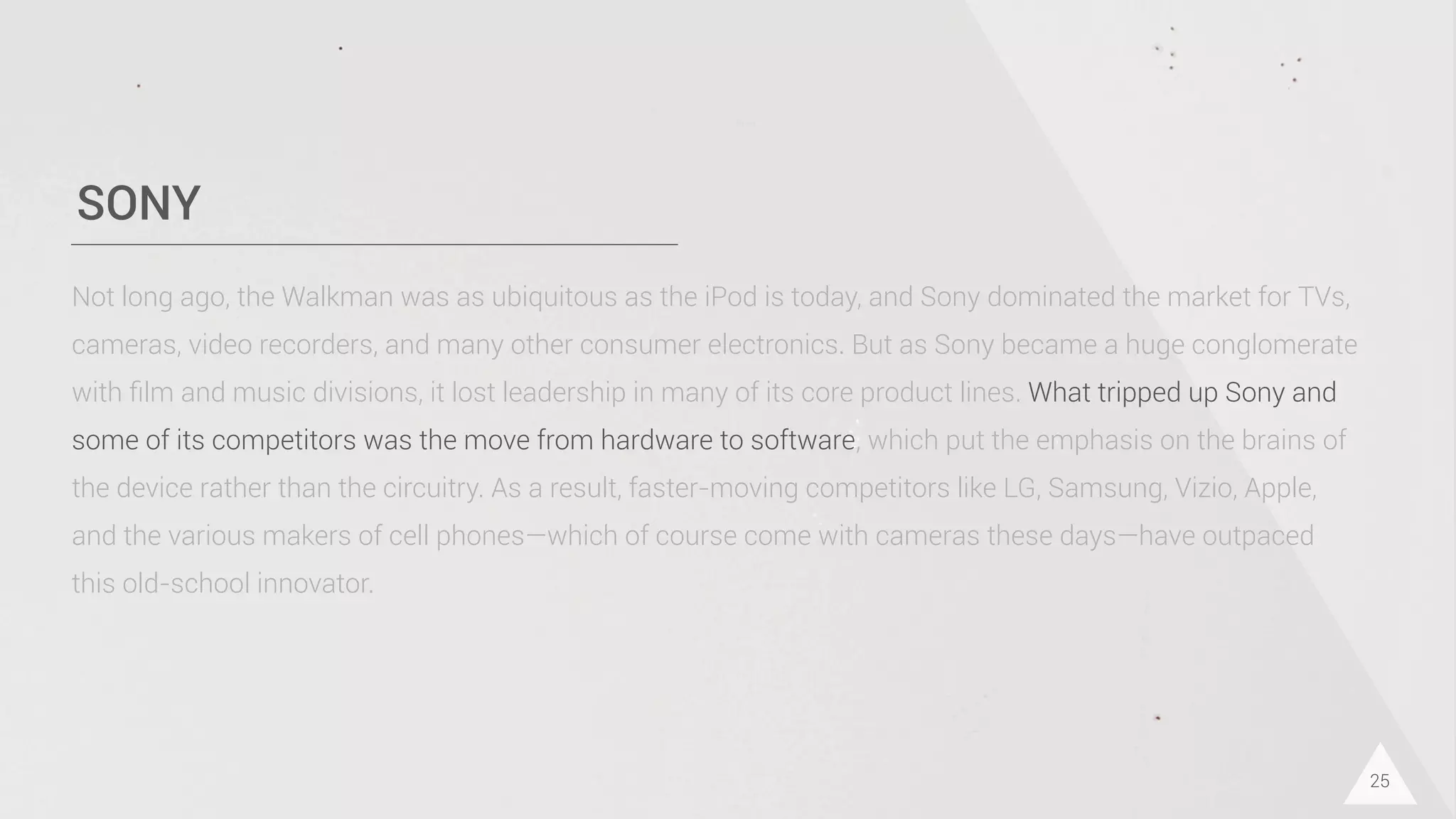 SONY
25
Not long ago, the Walkman was as ubiquitous as the iPod is today, and Sony dominated the market for TVs,
cameras, video recorders, and many other consumer electronics. But as Sony became a huge conglomerate
with ﬁlm and music divisions, it lost leadership in many of its core product lines. What tripped up Sony and
some of its competitors was the move from hardware to software, which put the emphasis on the brains of
the device rather than the circuitry. As a result, faster-moving competitors like LG, Samsung, Vizio, Apple,
and the various makers of cell phones—which of course come with cameras these days—have outpaced
this old-school innovator.
 