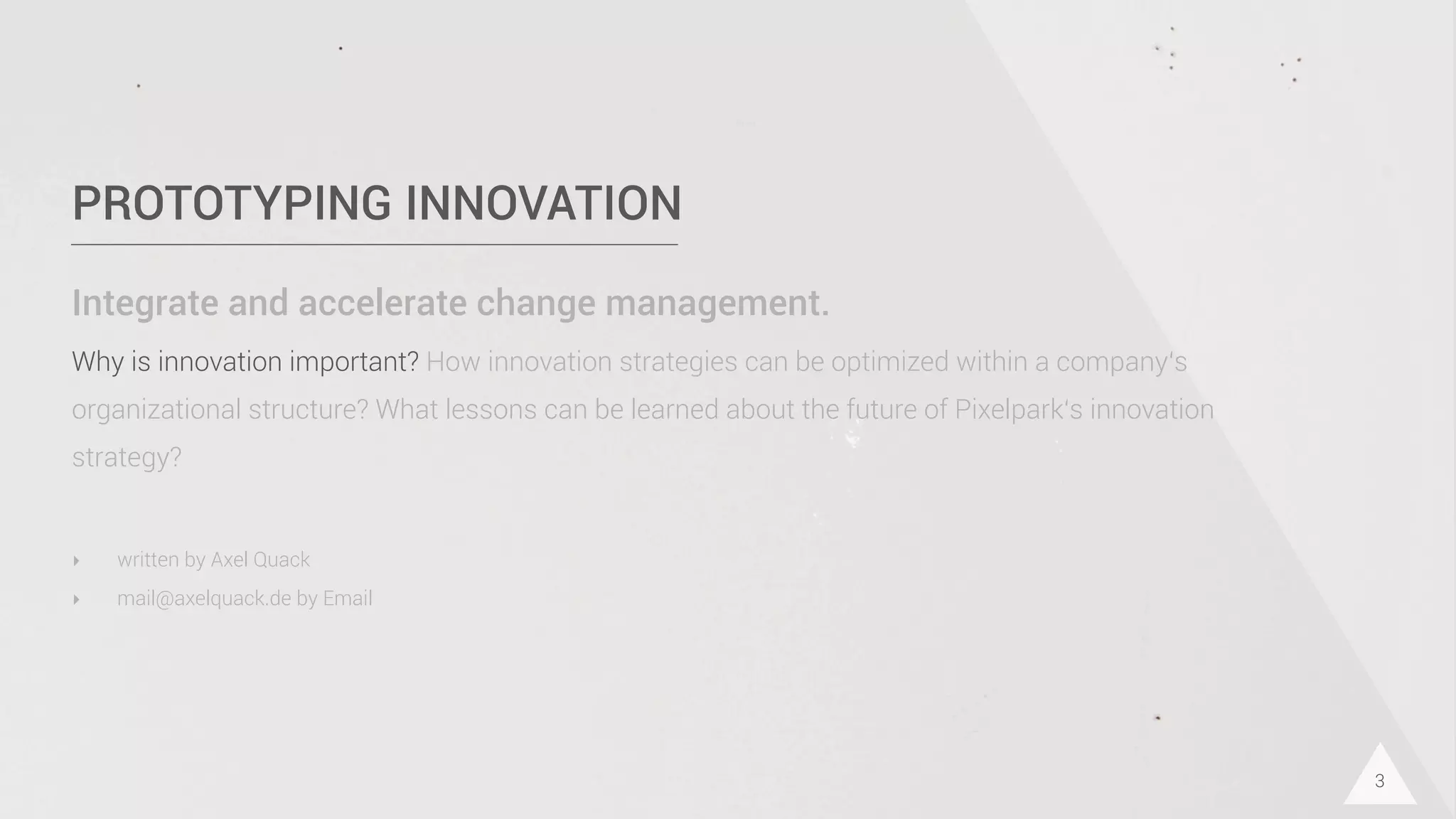 PROTOTYPING INNOVATION
Integrate and accelerate change management.
Why is innovation important? How innovation strategies can be optimized within a company‘s
organizational structure? What lessons can be learned about the future of Pixelpark‘s innovation
strategy?
3
‣ written by Axel Quack
‣ mail@axelquack.de by Email
 