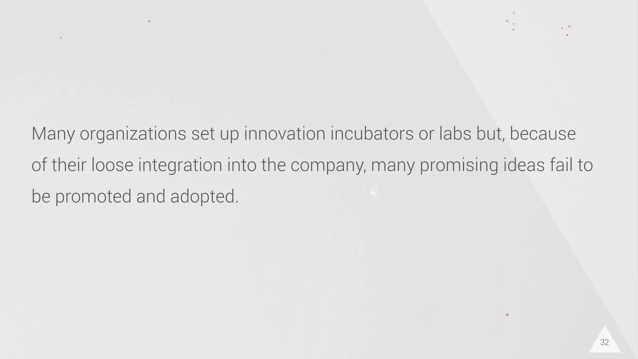 32
Many organizations set up innovation incubators or labs but, because
of their loose integration into the company, many promising ideas fail to
be promoted and adopted.
 