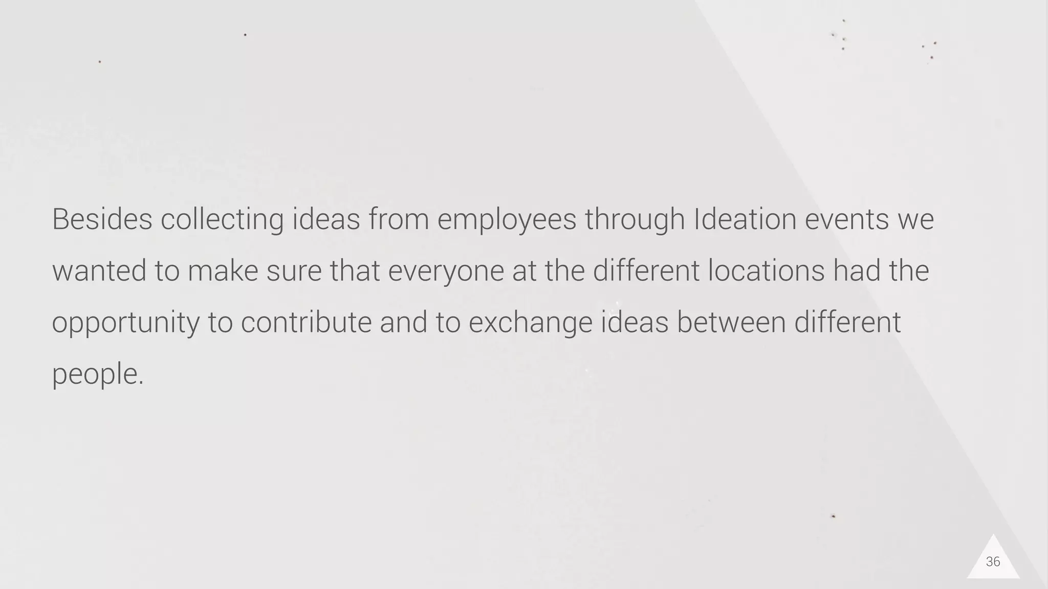 36
Besides collecting ideas from employees through Ideation events we
wanted to make sure that everyone at the different locations had the
opportunity to contribute and to exchange ideas between different
people.
 