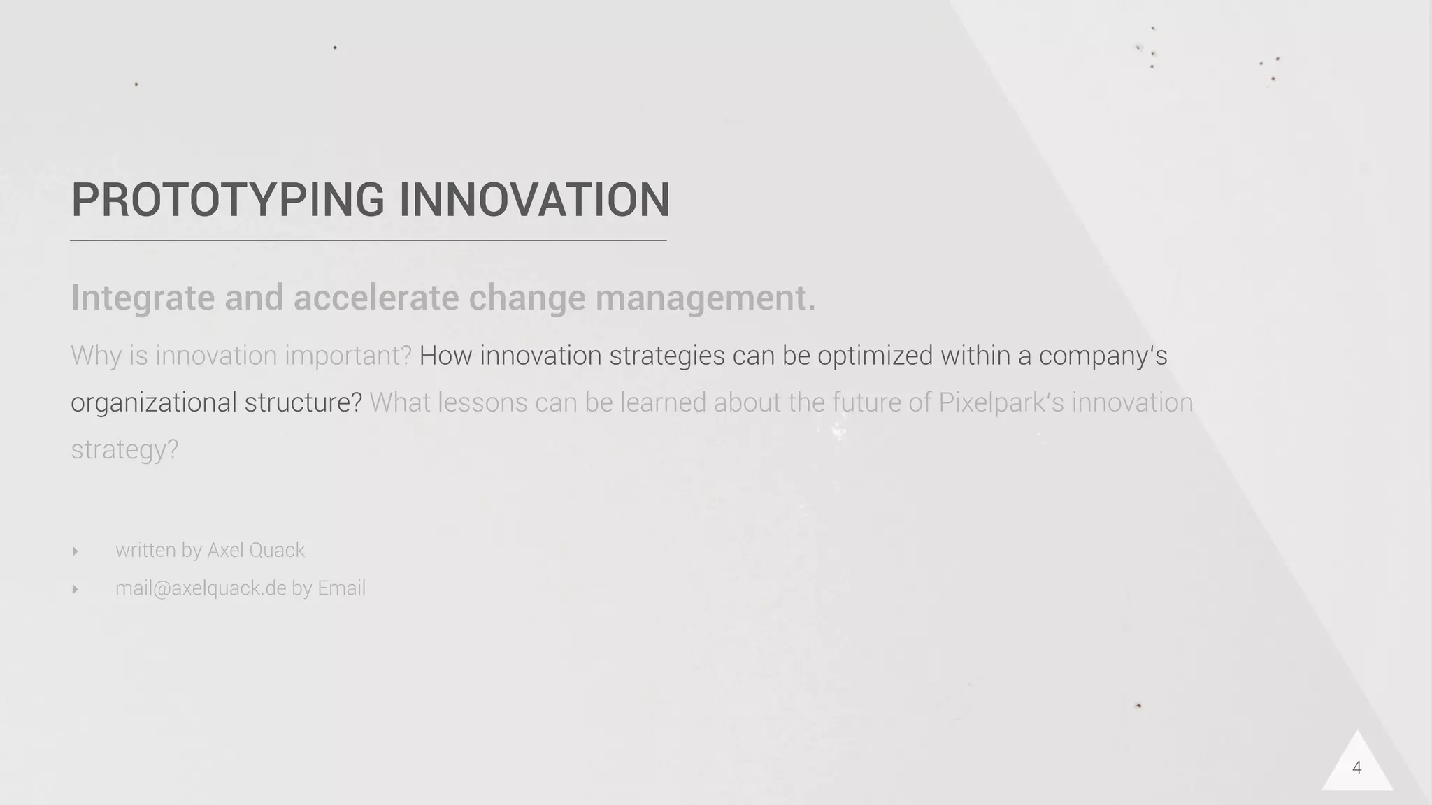 PROTOTYPING INNOVATION
Integrate and accelerate change management.
Why is innovation important? How innovation strategies can be optimized within a company‘s
organizational structure? What lessons can be learned about the future of Pixelpark‘s innovation
strategy?
4
‣ written by Axel Quack
‣ mail@axelquack.de by Email
 