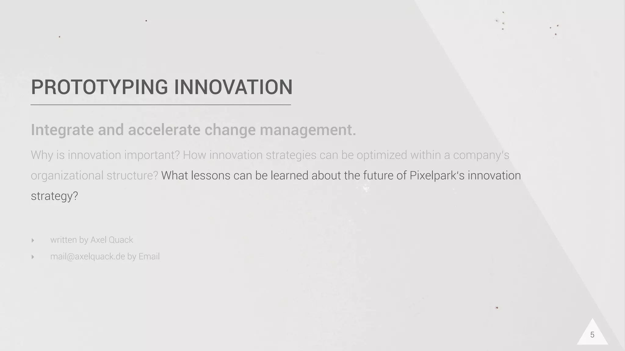 PROTOTYPING INNOVATION
Integrate and accelerate change management.
Why is innovation important? How innovation strategies can be optimized within a company‘s
organizational structure? What lessons can be learned about the future of Pixelpark‘s innovation
strategy?
5
‣ written by Axel Quack
‣ mail@axelquack.de by Email
 