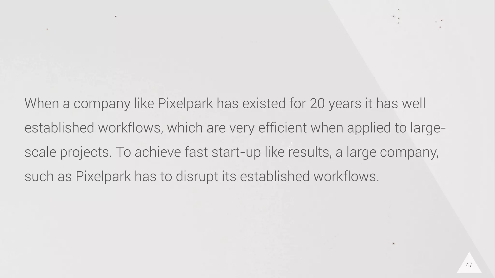 47
When a company like Pixelpark has existed for 20 years it has well
established workflows, which are very efﬁcient when applied to large-
scale projects. To achieve fast start-up like results, a large company,
such as Pixelpark has to disrupt its established workflows.
 