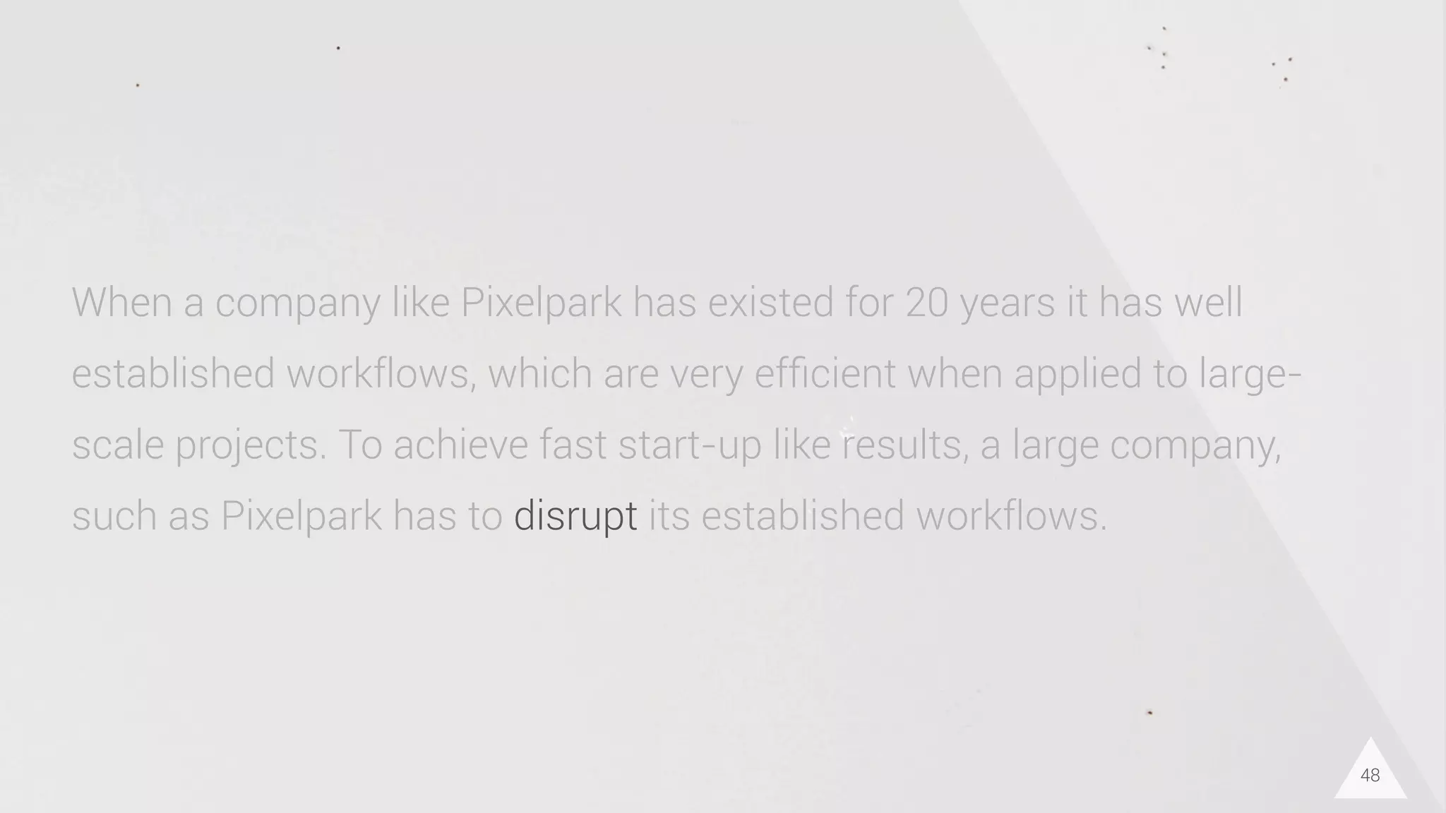48
When a company like Pixelpark has existed for 20 years it has well
established workflows, which are very efﬁcient when applied to large-
scale projects. To achieve fast start-up like results, a large company,
such as Pixelpark has to disrupt its established workflows.
 