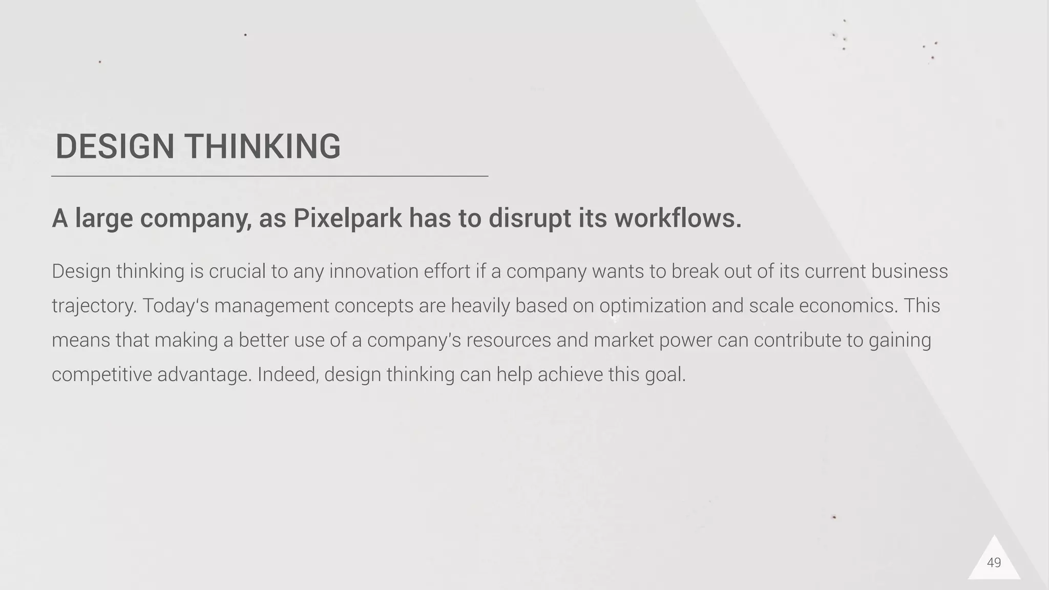 DESIGN THINKING
49
A large company, as Pixelpark has to disrupt its workflows.
Design thinking is crucial to any innovation effort if a company wants to break out of its current business
trajectory. Today‘s management concepts are heavily based on optimization and scale economics. This
means that making a better use of a company's resources and market power can contribute to gaining
competitive advantage. Indeed, design thinking can help achieve this goal.
 