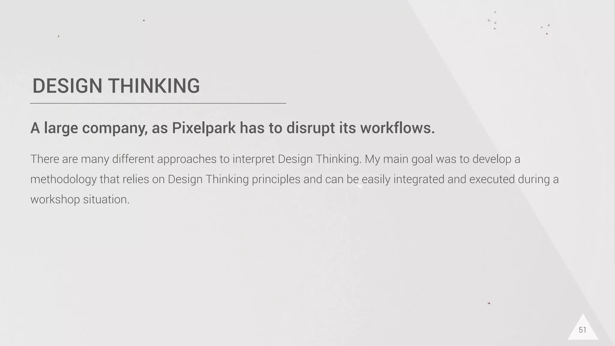 DESIGN THINKING
51
A large company, as Pixelpark has to disrupt its workflows.
There are many different approaches to interpret Design Thinking. My main goal was to develop a
methodology that relies on Design Thinking principles and can be easily integrated and executed during a
workshop situation.
 