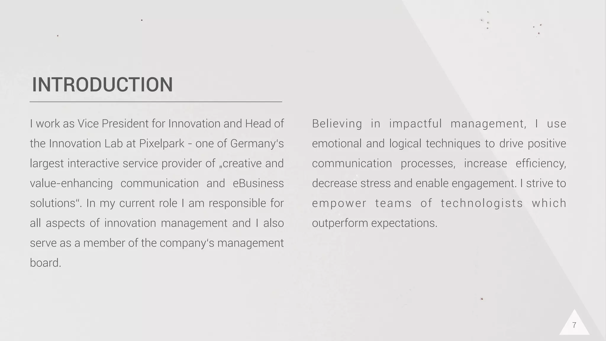 INTRODUCTION
I work as Vice President for Innovation and Head of
the Innovation Lab at Pixelpark - one of Germany‘s
largest interactive service provider of „creative and
value-enhancing communication and eBusiness
solutions“. In my current role I am responsible for
all aspects of innovation management and I also
serve as a member of the company‘s management
board.
7
Believing in impactful management, I use
emotional and logical techniques to drive positive
communication processes, increase efﬁciency,
decrease stress and enable engagement. I strive to
empower teams of technologists which
outperform expectations.
 