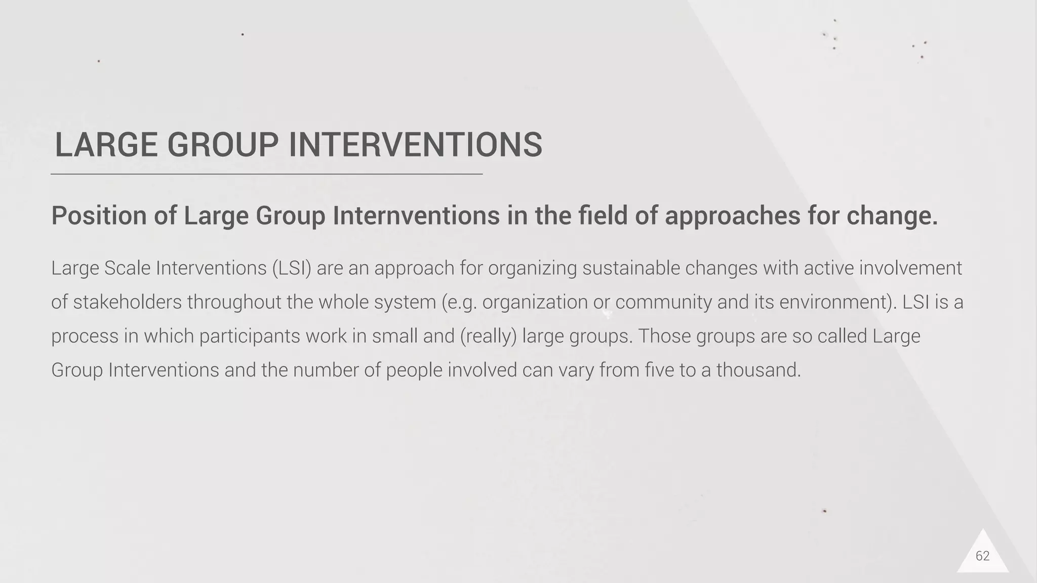 LARGE GROUP INTERVENTIONS
62
Position of Large Group Internventions in the ﬁeld of approaches for change.
Large Scale Interventions (LSI) are an approach for organizing sustainable changes with active involvement
of stakeholders throughout the whole system (e.g. organization or community and its environment). LSI is a
process in which participants work in small and (really) large groups. Those groups are so called Large
Group Interventions and the number of people involved can vary from ﬁve to a thousand.
 