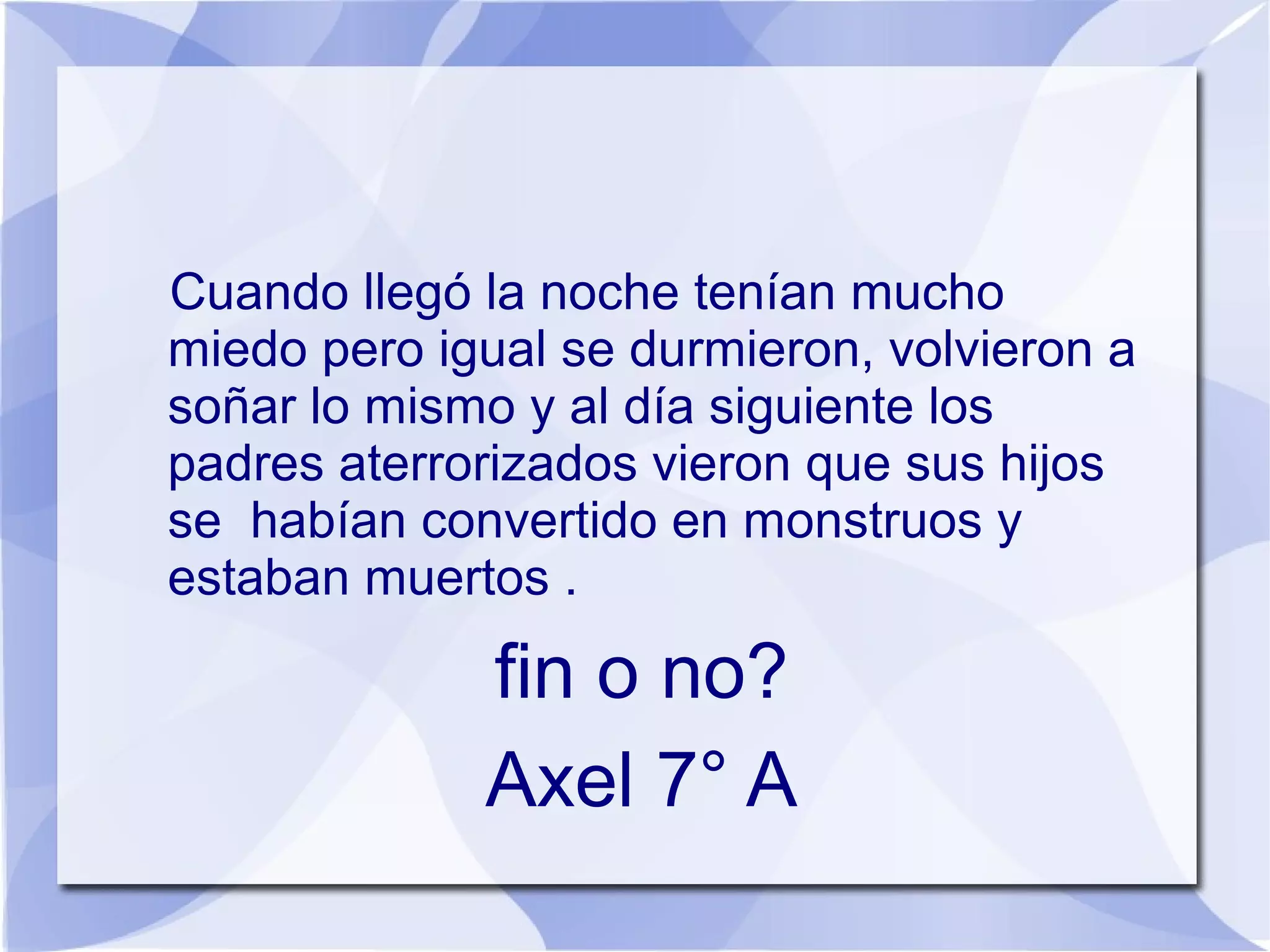 Cuando llegó la noche tenían mucho
miedo pero igual se durmieron, volvieron a
soñar lo mismo y al día siguiente los
padres aterrorizados vieron que sus hijos
se habían convertido en monstruos y
estaban muertos .

             fin o no?
             Axel 7° A
 