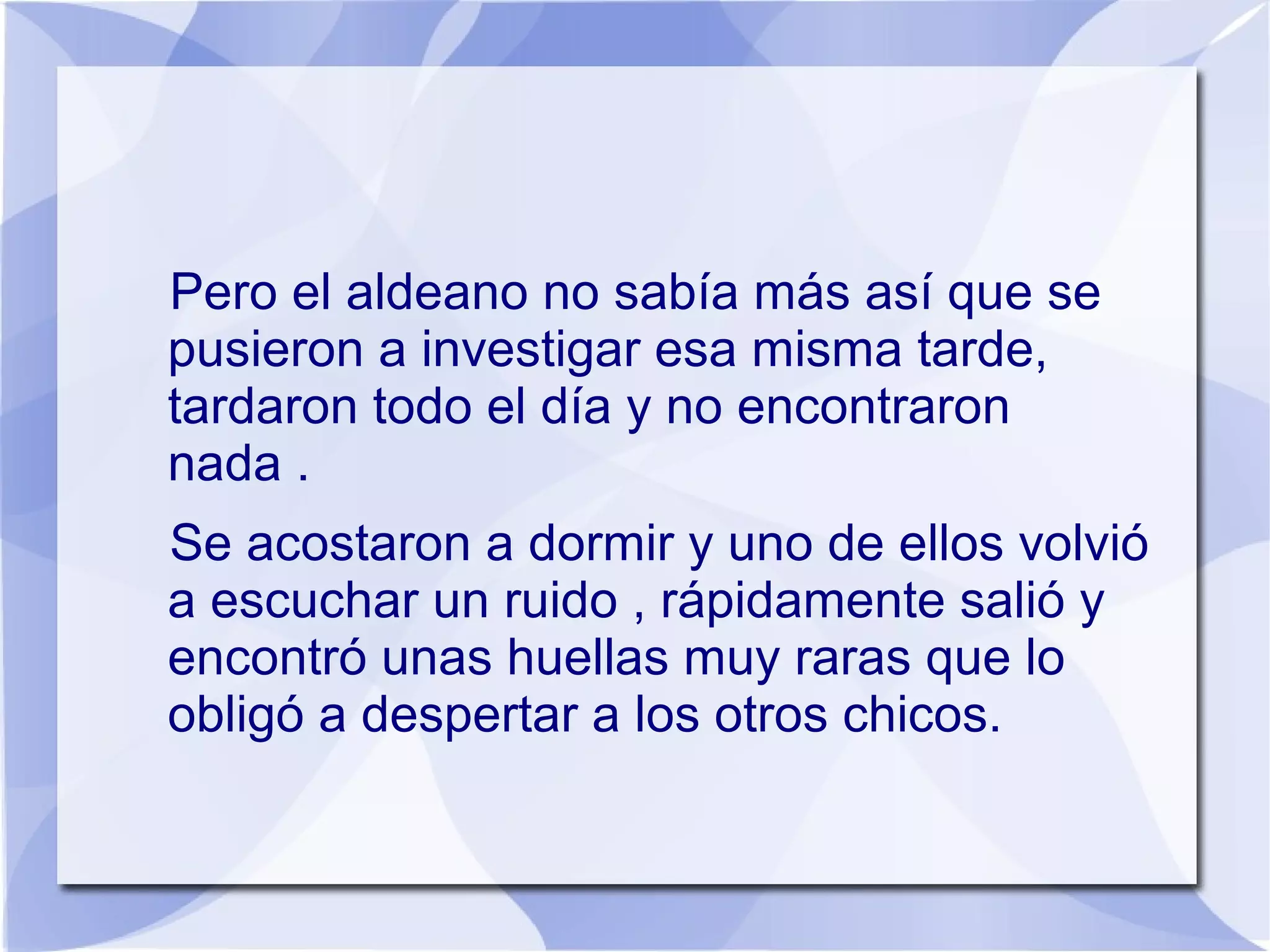 Pero el aldeano no sabía más así que se
pusieron a investigar esa misma tarde,
tardaron todo el día y no encontraron
nada .
Se acostaron a dormir y uno de ellos volvió
a escuchar un ruido , rápidamente salió y
encontró unas huellas muy raras que lo
obligó a despertar a los otros chicos.
 