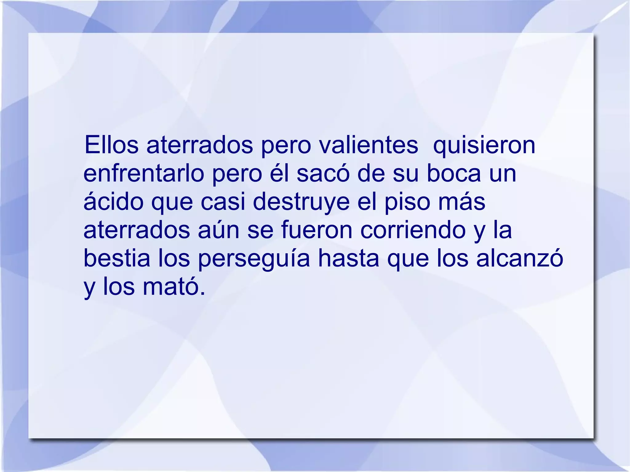 Ellos aterrados pero valientes quisieron
enfrentarlo pero él sacó de su boca un
ácido que casi destruye el piso más
aterrados aún se fueron corriendo y la
bestia los perseguía hasta que los alcanzó
y los mató.
 