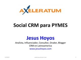 Social CRM para PYMES Jesus Hoyos Analista, Influenciador, Consultor, Orador, Blogger CRM en Latinoamerica www.jesushoyos.com 3/18/10 www.jesushoyos.com 