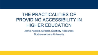 THE PRACTICALITIES OF
PROVIDING ACCESSIBILITY IN
HIGHER EDUCATION
Jamie Axelrod, Director, Disability Resources
Northern A...