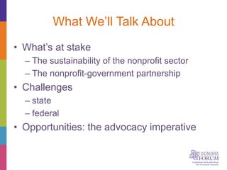 What We’ll Talk About
• What’s at stake
– The sustainability of the nonprofit sector
– The nonprofit-government partnership
• Challenges
– state
– federal
• Opportunities: the advocacy imperative
 