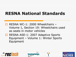 RESNA National Standards
 RESNA WC-1: 2000 Wheelchairs –
Volume 1, Section 19: Wheelchairs used
as seats in motor vehicles
 RESNA ASE-1: 2007 Adaptive Sports
Equipment – Volume 1: Winter Sports
Equipment
 