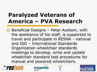 Paralyzed Veterans of
America – PVA Research
 Beneficial Designs – Peter Axelson, with
the assistance of his staff, is supported to
travel and participate in RESNA - national
and ISO – International Standards
Organization wheelchair standards
meetings to develop, write and update
wheelchair standard test procedures for
manual and powered wheelchairs.
 