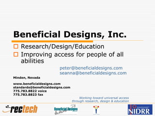 Beneficial Designs, Inc.
 Research/Design/Education
 Improving access for people of all
abilities
peter@beneficialdesigns.com
seanna@beneficialdesigns.com
Minden, Nevada
www.beneficialdesigns.com
standards@beneficialdesigns.com
775.783.8822 voice
775.783.8823 fax
Working toward universal access
through research, design & education
 