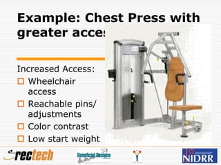 Example: Chest Press with
greater access
Increased Access:
 Wheelchair
access
 Reachable pins/
adjustments
 Color contrast
 Low start weight
 