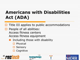 Americans with Disabilities
Act (ADA)
 Title III applies to public accommodations
 People of all abilities:
Access fitness centers
Access fitness equipment
 Including those with disability
 Physical
 Sensory
 Cognitive
 